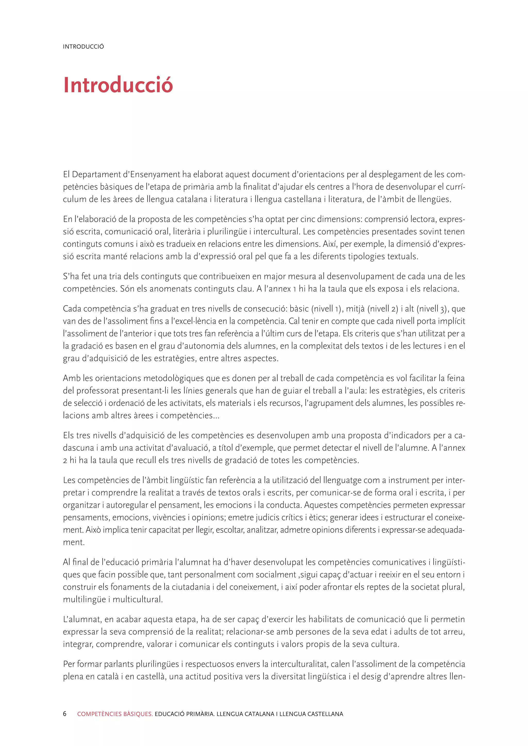 INTRODUCCIÓ




Introducció


El Departament d’Ensenyament ha elaborat aquest document d’orientacions per al desplegament de les com-
petències bàsiques de l’etapa de primària amb la finalitat d’ajudar els centres a l’hora de desenvolupar el currí-
culum de les àrees de llengua catalana i literatura i llengua castellana i literatura, de l’àmbit de llengües.

En l’elaboració de la proposta de les competències s’ha optat per cinc dimensions: comprensió lectora, expres-
sió escrita, comunicació oral, literària i plurilingüe i intercultural. Les competències presentades sovint tenen
continguts comuns i això es tradueix en relacions entre les dimensions. Així, per exemple, la dimensió d’expres-
sió escrita manté relacions amb la d’expressió oral pel que fa a les diferents tipologies textuals.

S’ha fet una tria dels continguts que contribueixen en major mesura al desenvolupament de cada una de les
competències. Són els anomenats continguts clau. A l’annex 1 hi ha la taula que els exposa i els relaciona.

Cada competència s’ha graduat en tres nivells de consecució: bàsic (nivell 1), mitjà (nivell 2) i alt (nivell 3), que
van des de l’assoliment fins a l’excel·lència en la competència. Cal tenir en compte que cada nivell porta implícit
l’assoliment de l’anterior i que tots tres fan referència a l’últim curs de l’etapa. Els criteris que s’han utilitzat per a
la gradació es basen en el grau d’autonomia dels alumnes, en la complexitat dels textos i de les lectures i en el
grau d’adquisició de les estratègies, entre altres aspectes.

Amb les orientacions metodològiques que es donen per al treball de cada competència es vol facilitar la feina
del professorat presentant-li les línies generals que han de guiar el treball a l’aula: les estratègies, els criteris
de selecció i ordenació de les activitats, els materials i els recursos, l’agrupament dels alumnes, les possibles re-
lacions amb altres àrees i competències...

Els tres nivells d’adquisició de les competències es desenvolupen amb una proposta d’indicadors per a ca-
dascuna i amb una activitat d’avaluació, a títol d’exemple, que permet detectar el nivell de l’alumne. A l’annex
2 hi ha la taula que recull els tres nivells de gradació de totes les competències.

Les competències de l’àmbit lingüístic fan referència a la utilització del llenguatge com a instrument per inter-
pretar i comprendre la realitat a través de textos orals i escrits, per comunicar-se de forma oral i escrita, i per
organitzar i autoregular el pensament, les emocions i la conducta. Aquestes competències permeten expressar
pensaments, emocions, vivències i opinions; emetre judicis crítics i ètics; generar idees i estructurar el coneixe-
ment. Això implica tenir capacitat per llegir, escoltar, analitzar, admetre opinions diferents i expressar-se adequada-
ment.

Al final de l’educació primària l’alumnat ha d’haver desenvolupat les competències comunicatives i lingüísti-
ques que facin possible que, tant personalment com socialment ,sigui capaç d’actuar i reeixir en el seu entorn i
construir els fonaments de la ciutadania i del coneixement, i així poder afrontar els reptes de la societat plural,
multilingüe i multicultural.

L’alumnat, en acabar aquesta etapa, ha de ser capaç d’exercir les habilitats de comunicació que li permetin
expressar la seva comprensió de la realitat; relacionar-se amb persones de la seva edat i adults de tot arreu,
integrar, comprendre, valorar i comunicar els continguts i valors propis de la seva cultura.

Per formar parlants plurilingües i respectuosos envers la interculturalitat, calen l’assoliment de la competència
plena en català i en castellà, una actitud positiva vers la diversitat lingüística i el desig d’aprendre altres llen-


6   COMPETÈNCIES BÀSIQUES. EDUCACIÓ PRIMÀRIA. LLENGUA CATALANA I LLENGUA CASTELLANA
 