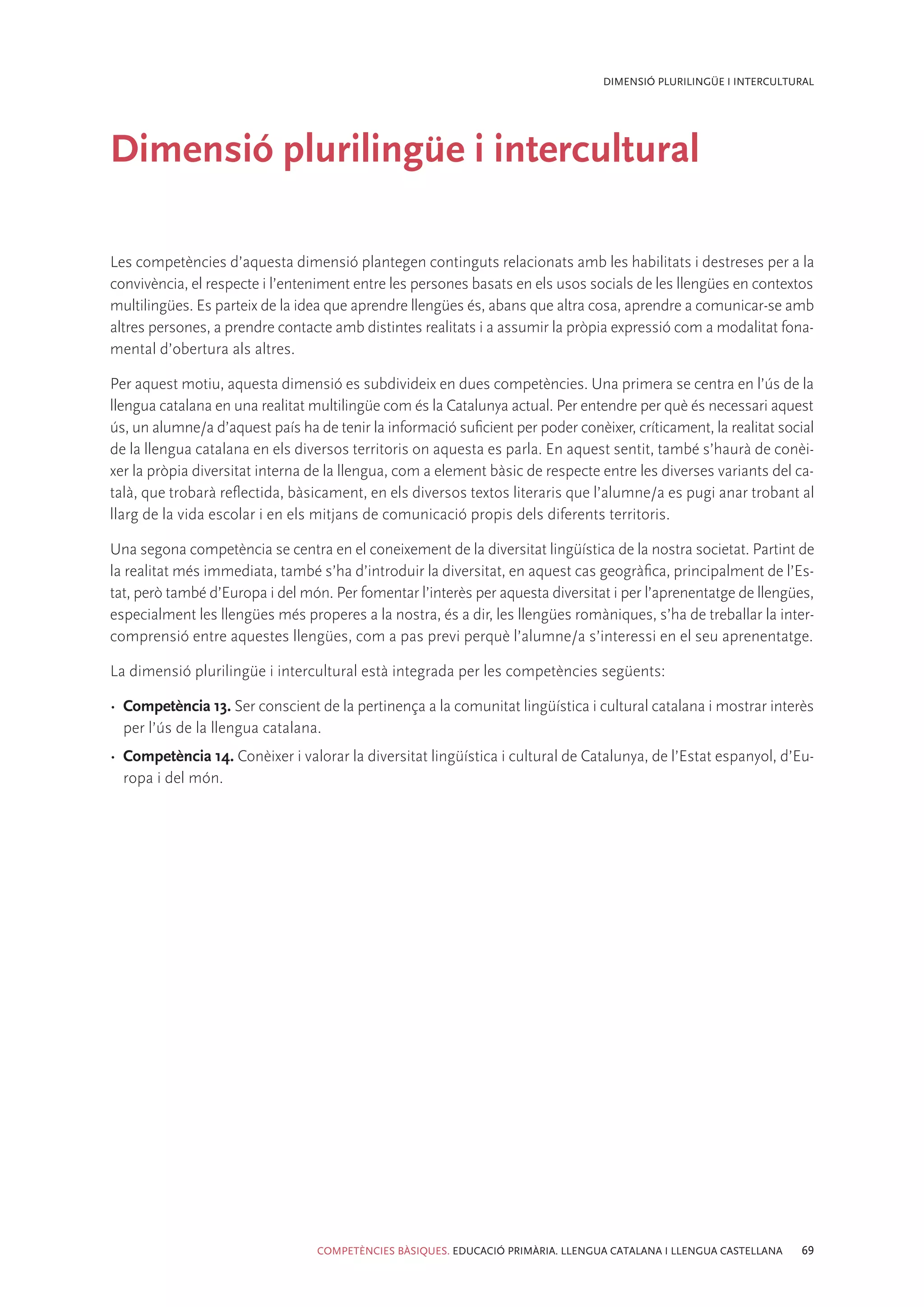 DIMENSIÓ PLURILINGÜE I INTERCULTURAL




Dimensió plurilingüe i intercultural

Les competències d’aquesta dimensió plantegen continguts relacionats amb les habilitats i destreses per a la
convivència, el respecte i l’enteniment entre les persones basats en els usos socials de les llengües en contextos
multilingües. Es parteix de la idea que aprendre llengües és, abans que altra cosa, aprendre a comunicar-se amb
altres persones, a prendre contacte amb distintes realitats i a assumir la pròpia expressió com a modalitat fona-
mental d’obertura als altres.

Per aquest motiu, aquesta dimensió es subdivideix en dues competències. Una primera se centra en l’ús de la
llengua catalana en una realitat multilingüe com és la Catalunya actual. Per entendre per què és necessari aquest
ús, un alumne/a d’aquest país ha de tenir la informació suficient per poder conèixer, críticament, la realitat social
de la llengua catalana en els diversos territoris on aquesta es parla. En aquest sentit, també s’haurà de conèi-
xer la pròpia diversitat interna de la llengua, com a element bàsic de respecte entre les diverses variants del ca-
talà, que trobarà reflectida, bàsicament, en els diversos textos literaris que l’alumne/a es pugi anar trobant al
llarg de la vida escolar i en els mitjans de comunicació propis dels diferents territoris.

Una segona competència se centra en el coneixement de la diversitat lingüística de la nostra societat. Partint de
la realitat més immediata, també s’ha d’introduir la diversitat, en aquest cas geogràfica, principalment de l’Es-
tat, però també d’Europa i del món. Per fomentar l’interès per aquesta diversitat i per l’aprenentatge de llengües,
especialment les llengües més properes a la nostra, és a dir, les llengües romàniques, s’ha de treballar la inter-
comprensió entre aquestes llengües, com a pas previ perquè l’alumne/a s’interessi en el seu aprenentatge.

La dimensió plurilingüe i intercultural està integrada per les competències següents:

•	 Competència 13. Ser conscient de la pertinença a la comunitat lingüística i cultural catalana i mostrar interès
   per l’ús de la llengua catalana.
•	 Competència 14. Conèixer i valorar la diversitat lingüística i cultural de Catalunya, de l’Estat espanyol, d’Eu-
   ropa i del món.




                                  COMPETÈNCIES BÀSIQUES. EDUCACIÓ PRIMÀRIA. LLENGUA CATALANA I LLENGUA CASTELLANA   69
 