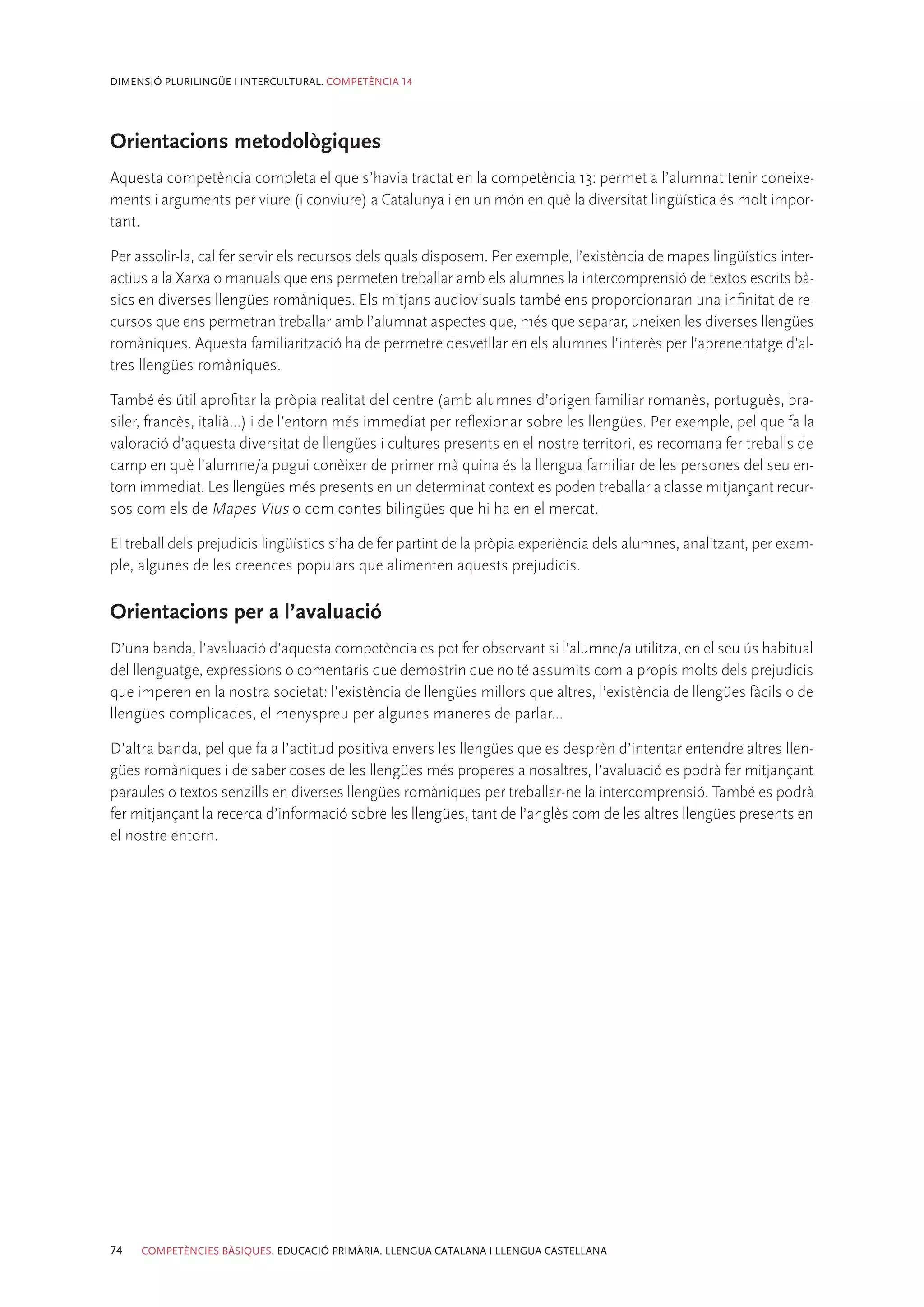 DIMENSIÓ PLURILINGÜE I INTERCULTURAL. COMPETÈNCIA 14




Orientacions metodològiques
Aquesta competència completa el que s’havia tractat en la competència 13: permet a l’alumnat tenir coneixe-
ments i arguments per viure (i conviure) a Catalunya i en un món en què la diversitat lingüística és molt impor-
tant.

Per assolir-la, cal fer servir els recursos dels quals disposem. Per exemple, l’existència de mapes lingüístics inter-
actius a la Xarxa o manuals que ens permeten treballar amb els alumnes la intercomprensió de textos escrits bà-
sics en diverses llengües romàniques. Els mitjans audiovisuals també ens proporcionaran una infinitat de re-
cursos que ens permetran treballar amb l’alumnat aspectes que, més que separar, uneixen les diverses llengües
romàniques. Aquesta familiarització ha de permetre desvetllar en els alumnes l’interès per l’aprenentatge d’al-
tres llengües romàniques.

També és útil aprofitar la pròpia realitat del centre (amb alumnes d’origen familiar romanès, portuguès, bra-
siler, francès, italià...) i de l’entorn més immediat per reflexionar sobre les llengües. Per exemple, pel que fa la
valoració d’aquesta diversitat de llengües i cultures presents en el nostre territori, es recomana fer treballs de
camp en què l’alumne/a pugui conèixer de primer mà quina és la llengua familiar de les persones del seu en-
torn immediat. Les llengües més presents en un determinat context es poden treballar a classe mitjançant recur-
sos com els de Mapes Vius o com contes bilingües que hi ha en el mercat.

El treball dels prejudicis lingüístics s’ha de fer partint de la pròpia experiència dels alumnes, analitzant, per exem-
ple, algunes de les creences populars que alimenten aquests prejudicis.

Orientacions per a l’avaluació
D’una banda, l’avaluació d’aquesta competència es pot fer observant si l’alumne/a utilitza, en el seu ús habitual
del llenguatge, expressions o comentaris que demostrin que no té assumits com a propis molts dels prejudicis
que imperen en la nostra societat: l’existència de llengües millors que altres, l’existència de llengües fàcils o de
llengües complicades, el menyspreu per algunes maneres de parlar...

D’altra banda, pel que fa a l’actitud positiva envers les llengües que es desprèn d’intentar entendre altres llen-
gües romàniques i de saber coses de les llengües més properes a nosaltres, l’avaluació es podrà fer mitjançant
paraules o textos senzills en diverses llengües romàniques per treballar-ne la intercomprensió. També es podrà
fer mitjançant la recerca d’informació sobre les llengües, tant de l’anglès com de les altres llengües presents en
el nostre entorn.




74   COMPETÈNCIES BÀSIQUES. EDUCACIÓ PRIMÀRIA. LLENGUA CATALANA I LLENGUA CASTELLANA
 