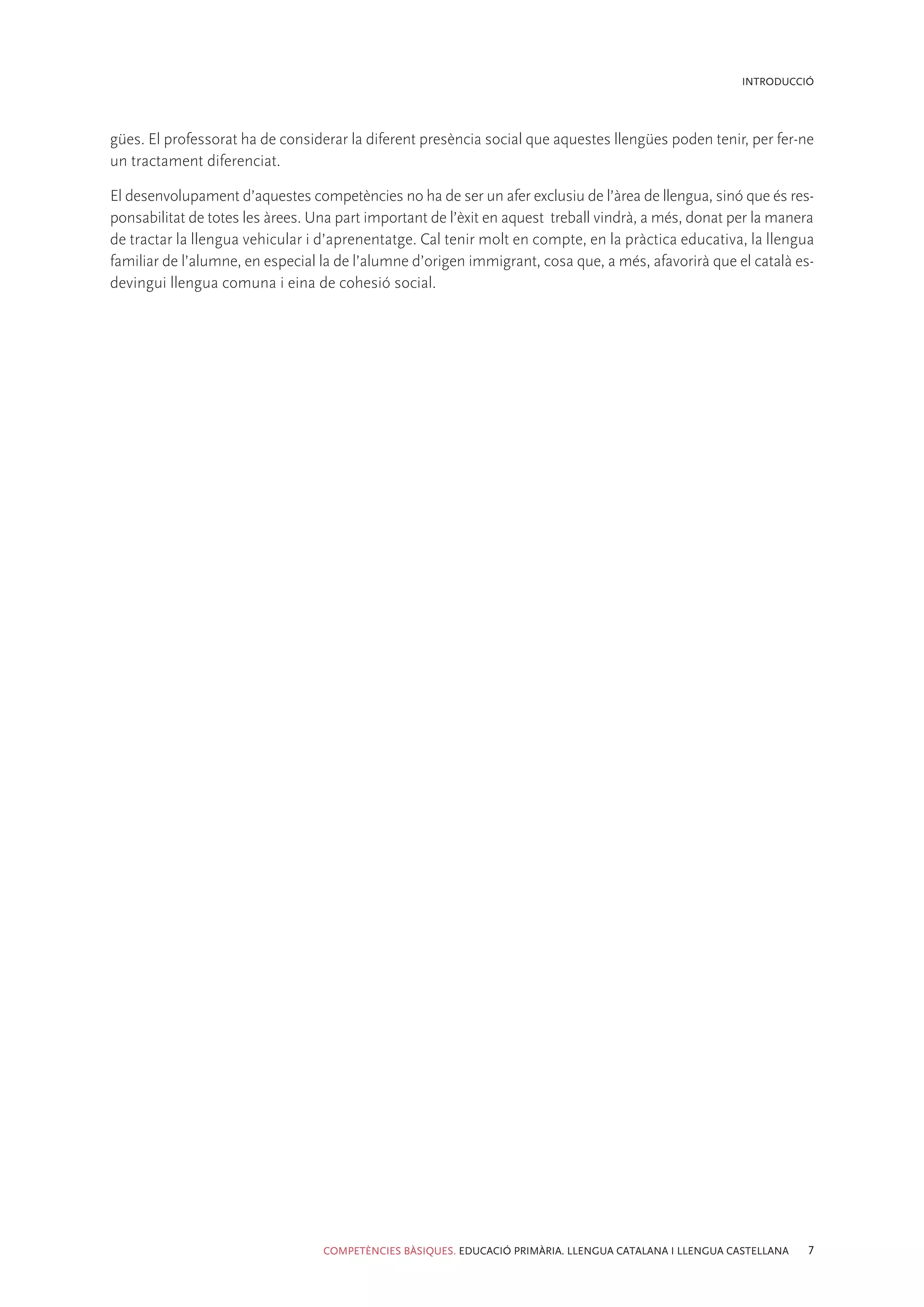INTRODUCCIÓ




gües. El professorat ha de considerar la diferent presència social que aquestes llengües poden tenir, per fer-ne
un tractament diferenciat.

El desenvolupament d’aquestes competències no ha de ser un afer exclusiu de l’àrea de llengua, sinó que és res-
ponsabilitat de totes les àrees. Una part important de l’èxit en aquest treball vindrà, a més, donat per la manera
de tractar la llengua vehicular i d’aprenentatge. Cal tenir molt en compte, en la pràctica educativa, la llengua
familiar de l’alumne, en especial la de l’alumne d’origen immigrant, cosa que, a més, afavorirà que el català es-
devingui llengua comuna i eina de cohesió social.




                                  COMPETÈNCIES BÀSIQUES. EDUCACIÓ PRIMÀRIA. LLENGUA CATALANA I LLENGUA CASTELLANA   7
 