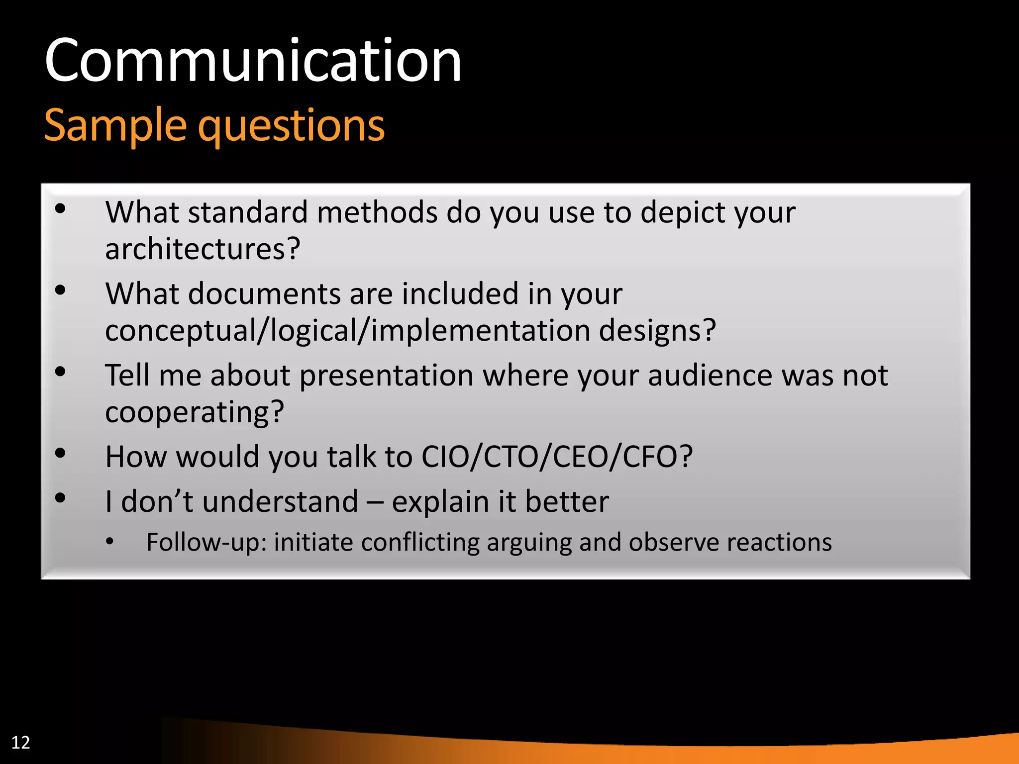 12
Communication
Sample questions
• What standard methods do you use to depict your
architectures?
• What documents are included in your
conceptual/logical/implementation designs?
• Tell me about presentation where your audience was not
cooperating?
• How would you talk to CIO/CTO/CEO/CFO?
• I don’t understand – explain it better
• Follow-up: initiate conflicting arguing and observe reactions
 