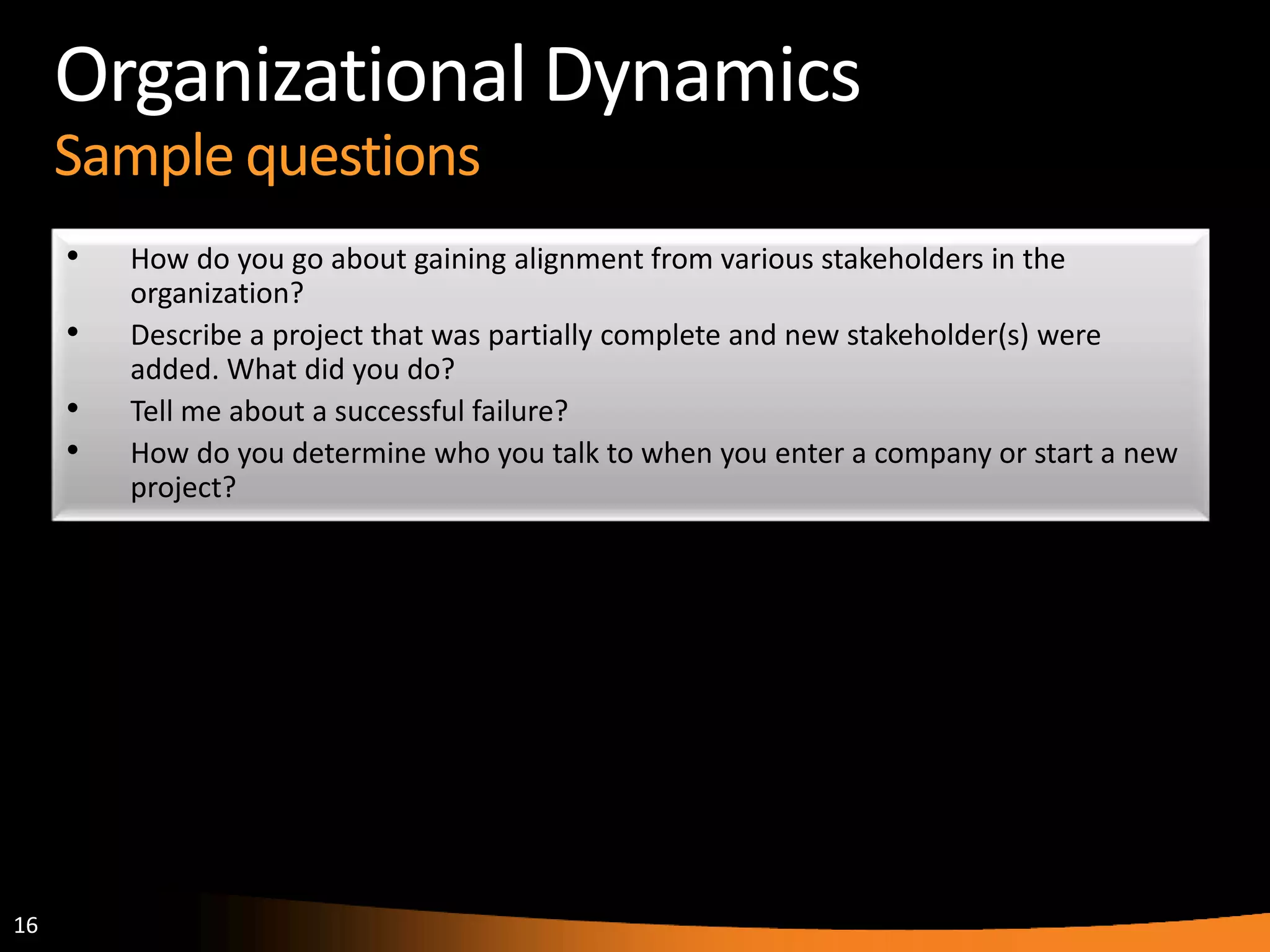 16
Organizational Dynamics
Sample questions
• How do you go about gaining alignment from various stakeholders in the
organization?
• Describe a project that was partially complete and new stakeholder(s) were
added. What did you do?
• Tell me about a successful failure?
• How do you determine who you talk to when you enter a company or start a new
project?
 