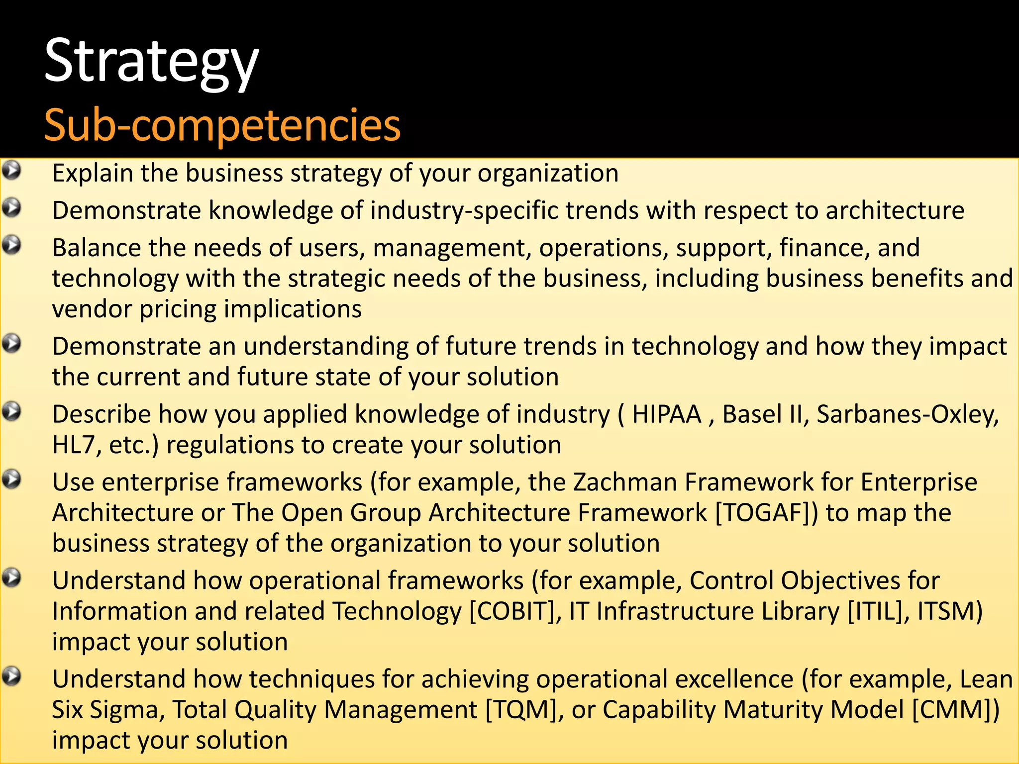 18
Strategy
Sub-competencies
Explain the business strategy of your organization
Demonstrate knowledge of industry-specific trends with respect to architecture
Balance the needs of users, management, operations, support, finance, and
technology with the strategic needs of the business, including business benefits and
vendor pricing implications
Demonstrate an understanding of future trends in technology and how they impact
the current and future state of your solution
Describe how you applied knowledge of industry ( HIPAA , Basel II, Sarbanes-Oxley,
HL7, etc.) regulations to create your solution
Use enterprise frameworks (for example, the Zachman Framework for Enterprise
Architecture or The Open Group Architecture Framework [TOGAF]) to map the
business strategy of the organization to your solution
Understand how operational frameworks (for example, Control Objectives for
Information and related Technology [COBIT], IT Infrastructure Library [ITIL], ITSM)
impact your solution
Understand how techniques for achieving operational excellence (for example, Lean
Six Sigma, Total Quality Management [TQM], or Capability Maturity Model [CMM])
impact your solution
 