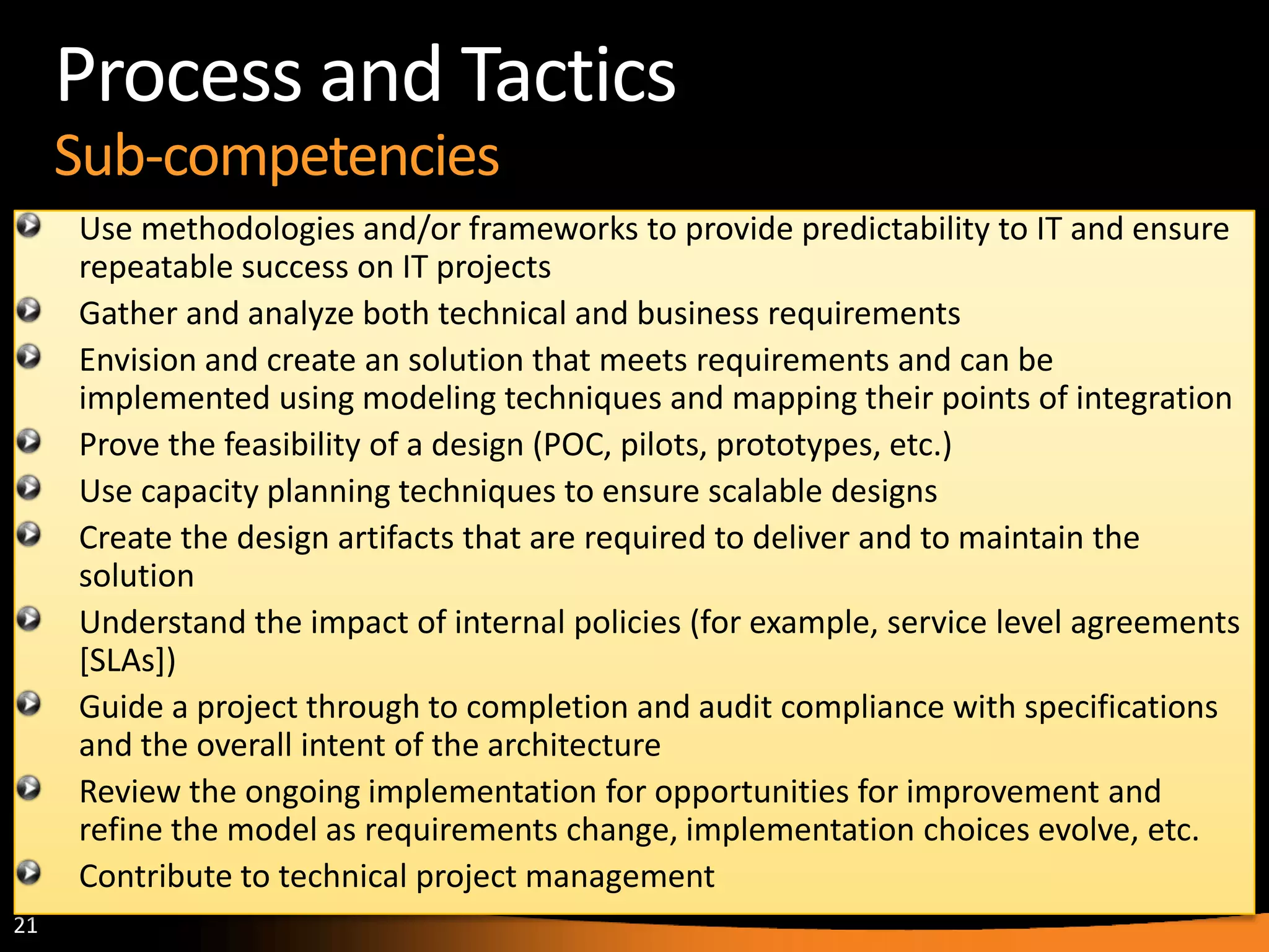 21
Process and Tactics
Sub-competencies
Use methodologies and/or frameworks to provide predictability to IT and ensure
repeatable success on IT projects
Gather and analyze both technical and business requirements
Envision and create an solution that meets requirements and can be
implemented using modeling techniques and mapping their points of integration
Prove the feasibility of a design (POC, pilots, prototypes, etc.)
Use capacity planning techniques to ensure scalable designs
Create the design artifacts that are required to deliver and to maintain the
solution
Understand the impact of internal policies (for example, service level agreements
[SLAs])
Guide a project through to completion and audit compliance with specifications
and the overall intent of the architecture
Review the ongoing implementation for opportunities for improvement and
refine the model as requirements change, implementation choices evolve, etc.
Contribute to technical project management
 
