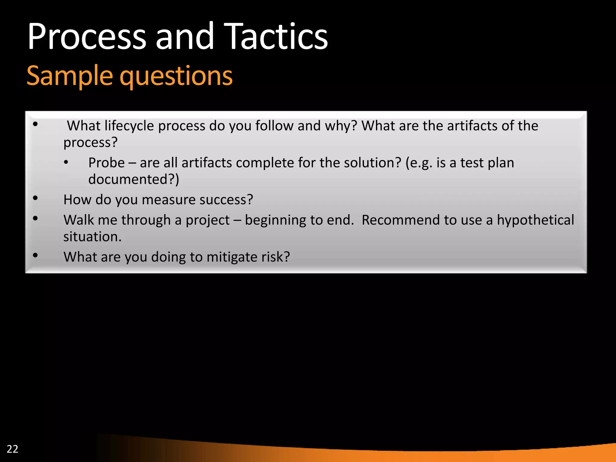 22
Process and Tactics
Sample questions
• What lifecycle process do you follow and why? What are the artifacts of the
process?
• Probe – are all artifacts complete for the solution? (e.g. is a test plan
documented?)
• How do you measure success?
• Walk me through a project – beginning to end. Recommend to use a hypothetical
situation.
• What are you doing to mitigate risk?
 