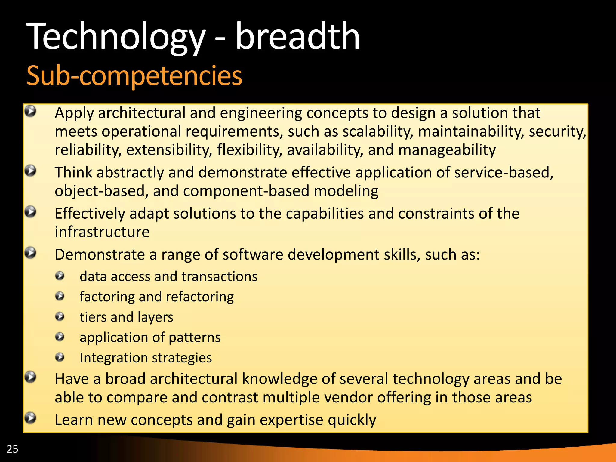 25
Technology - breadth
Sub-competencies
Apply architectural and engineering concepts to design a solution that
meets operational requirements, such as scalability, maintainability, security,
reliability, extensibility, flexibility, availability, and manageability
Think abstractly and demonstrate effective application of service-based,
object-based, and component-based modeling
Effectively adapt solutions to the capabilities and constraints of the
infrastructure
Demonstrate a range of software development skills, such as:
data access and transactions
factoring and refactoring
tiers and layers
application of patterns
Integration strategies
Have a broad architectural knowledge of several technology areas and be
able to compare and contrast multiple vendor offering in those areas
Learn new concepts and gain expertise quickly
 