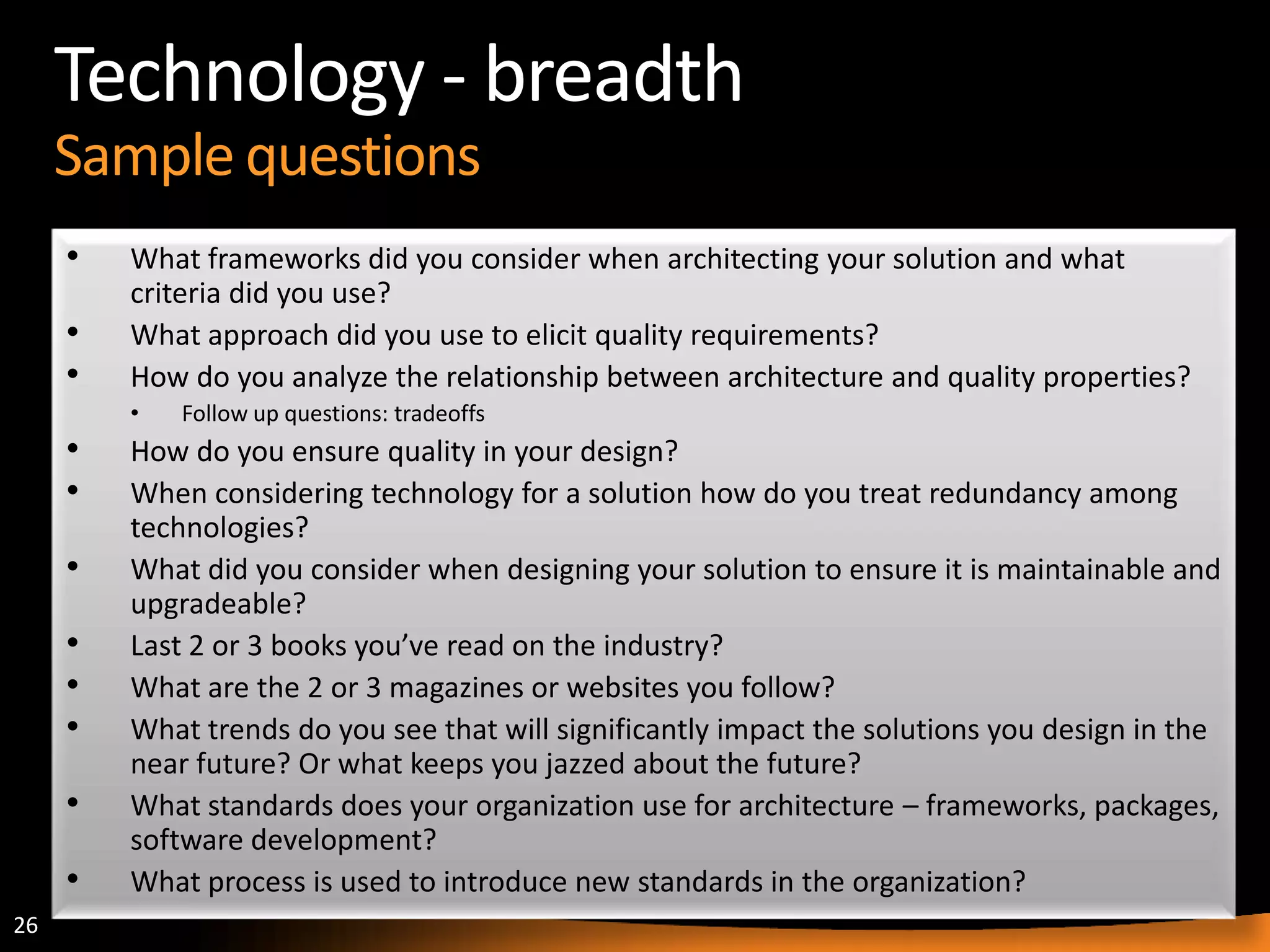 26
Technology - breadth
Sample questions
• What frameworks did you consider when architecting your solution and what
criteria did you use?
• What approach did you use to elicit quality requirements?
• How do you analyze the relationship between architecture and quality properties?
• Follow up questions: tradeoffs
• How do you ensure quality in your design?
• When considering technology for a solution how do you treat redundancy among
technologies?
• What did you consider when designing your solution to ensure it is maintainable and
upgradeable?
• Last 2 or 3 books you’ve read on the industry?
• What are the 2 or 3 magazines or websites you follow?
• What trends do you see that will significantly impact the solutions you design in the
near future? Or what keeps you jazzed about the future?
• What standards does your organization use for architecture – frameworks, packages,
software development?
• What process is used to introduce new standards in the organization?
 