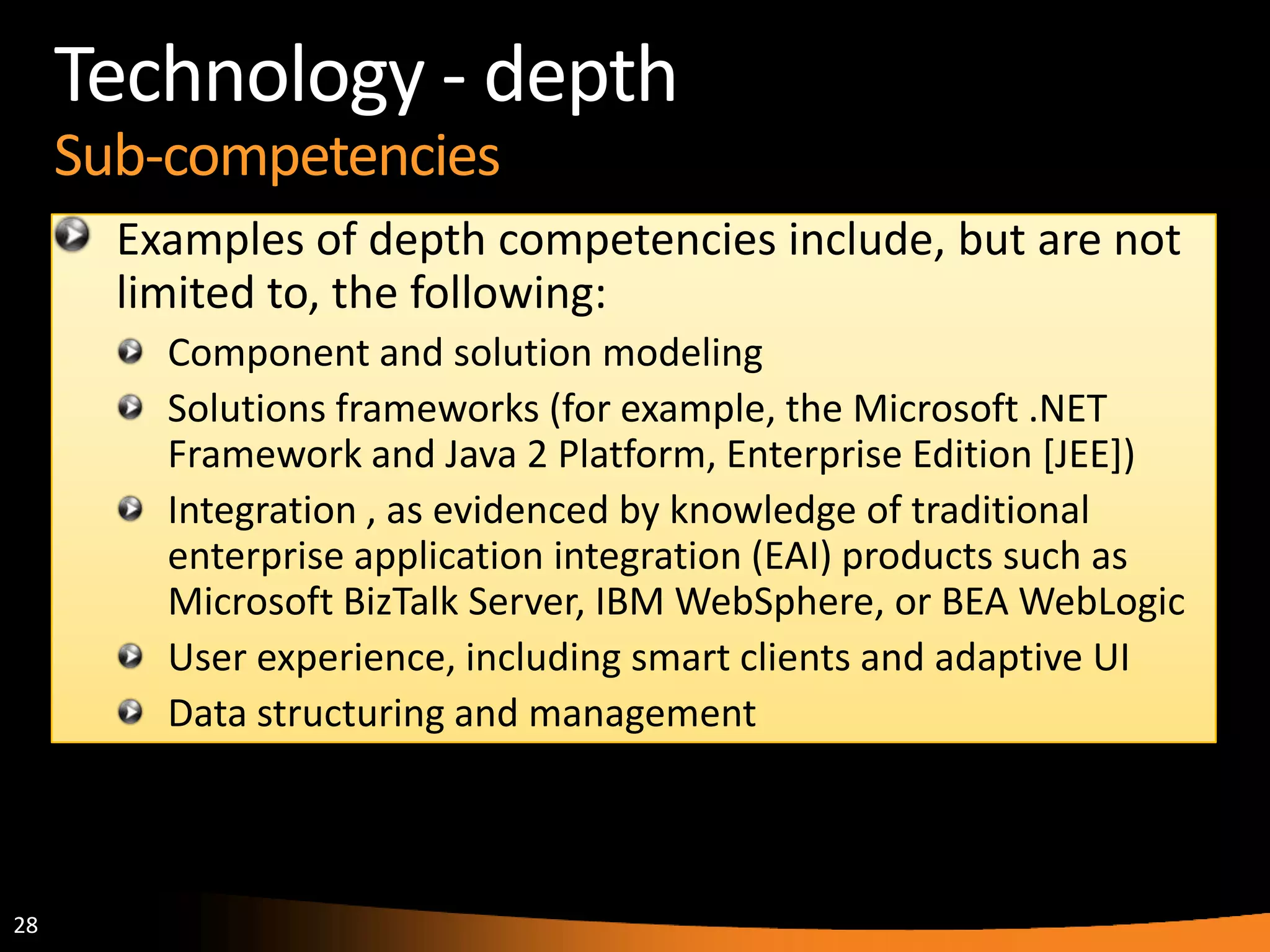 28
Technology - depth
Sub-competencies
Examples of depth competencies include, but are not
limited to, the following:
Component and solution modeling
Solutions frameworks (for example, the Microsoft .NET
Framework and Java 2 Platform, Enterprise Edition [JEE])
Integration , as evidenced by knowledge of traditional
enterprise application integration (EAI) products such as
Microsoft BizTalk Server, IBM WebSphere, or BEA WebLogic
User experience, including smart clients and adaptive UI
Data structuring and management
 