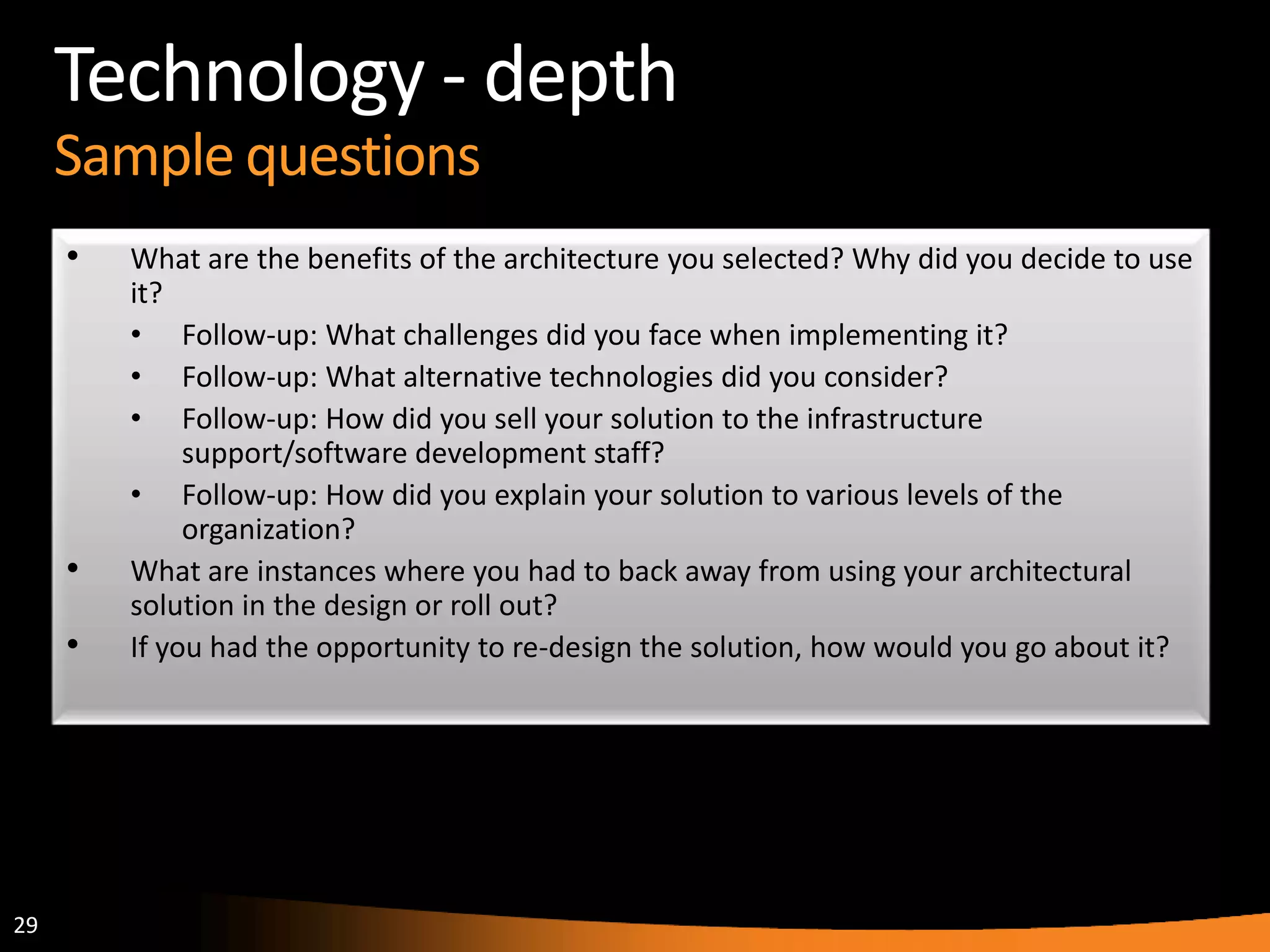 29
Technology - depth
Sample questions
• What are the benefits of the architecture you selected? Why did you decide to use
it?
• Follow-up: What challenges did you face when implementing it?
• Follow-up: What alternative technologies did you consider?
• Follow-up: How did you sell your solution to the infrastructure
support/software development staff?
• Follow-up: How did you explain your solution to various levels of the
organization?
• What are instances where you had to back away from using your architectural
solution in the design or roll out?
• If you had the opportunity to re-design the solution, how would you go about it?
 