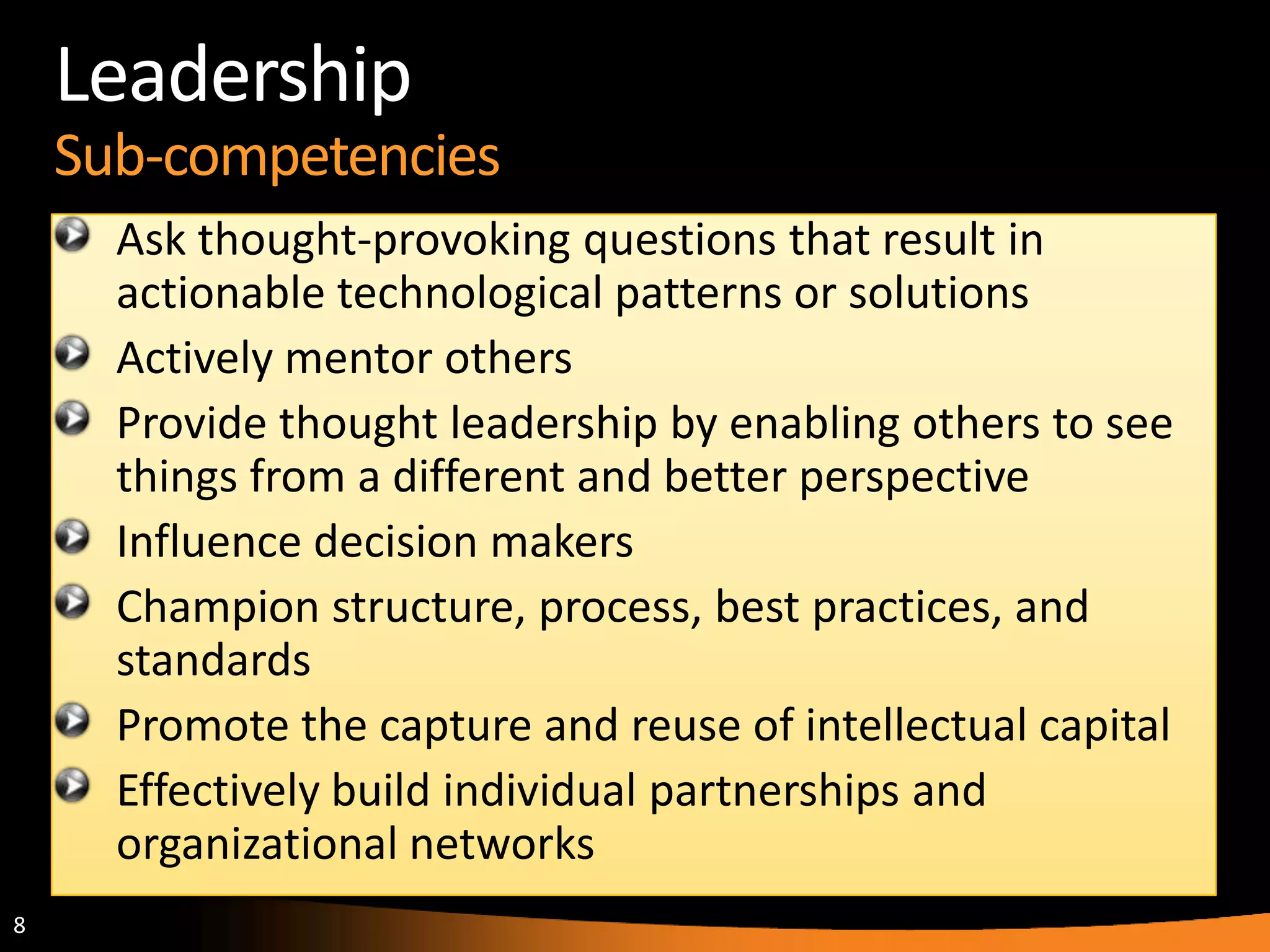 8
Leadership
Sub-competencies
Ask thought-provoking questions that result in
actionable technological patterns or solutions
Actively mentor others
Provide thought leadership by enabling others to see
things from a different and better perspective
Influence decision makers
Champion structure, process, best practices, and
standards
Promote the capture and reuse of intellectual capital
Effectively build individual partnerships and
organizational networks
 