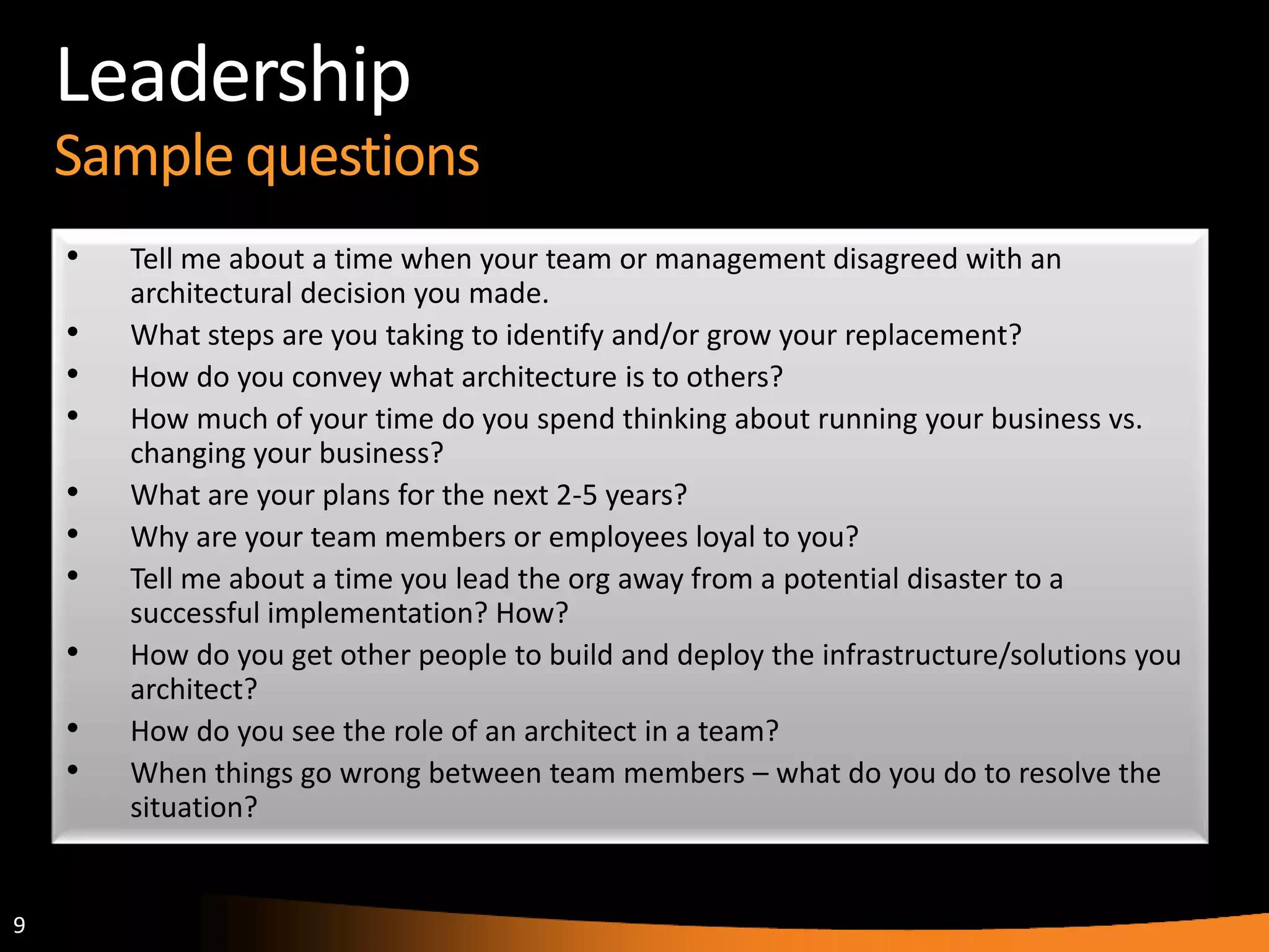9
Leadership
Sample questions
• Tell me about a time when your team or management disagreed with an
architectural decision you made.
• What steps are you taking to identify and/or grow your replacement?
• How do you convey what architecture is to others?
• How much of your time do you spend thinking about running your business vs.
changing your business?
• What are your plans for the next 2-5 years?
• Why are your team members or employees loyal to you?
• Tell me about a time you lead the org away from a potential disaster to a
successful implementation? How?
• How do you get other people to build and deploy the infrastructure/solutions you
architect?
• How do you see the role of an architect in a team?
• When things go wrong between team members – what do you do to resolve the
situation?
 