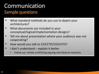 12
Communication
Sample questions
• What standard methods do you use to depict your
architectures?
• What documents are included in your
conceptual/logical/implementation designs?
• Tell me about presentation where your audience was not
cooperating?
• How would you talk to CIO/CTO/CEO/CFO?
• I don’t understand – explain it better
• Follow-up: initiate conflicting arguing and observe reactions
 