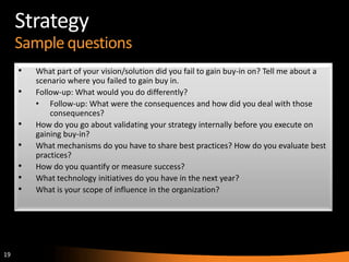19
Strategy
Sample questions
• What part of your vision/solution did you fail to gain buy-in on? Tell me about a
scenario where you failed to gain buy in.
• Follow-up: What would you do differently?
• Follow-up: What were the consequences and how did you deal with those
consequences?
• How do you go about validating your strategy internally before you execute on
gaining buy-in?
• What mechanisms do you have to share best practices? How do you evaluate best
practices?
• How do you quantify or measure success?
• What technology initiatives do you have in the next year?
• What is your scope of influence in the organization?
 