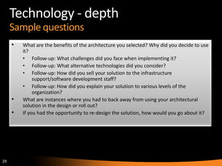 29
Technology - depth
Sample questions
• What are the benefits of the architecture you selected? Why did you decide to use
it?
• Follow-up: What challenges did you face when implementing it?
• Follow-up: What alternative technologies did you consider?
• Follow-up: How did you sell your solution to the infrastructure
support/software development staff?
• Follow-up: How did you explain your solution to various levels of the
organization?
• What are instances where you had to back away from using your architectural
solution in the design or roll out?
• If you had the opportunity to re-design the solution, how would you go about it?
 