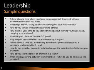 9
Leadership
Sample questions
• Tell me about a time when your team or management disagreed with an
architectural decision you made.
• What steps are you taking to identify and/or grow your replacement?
• How do you convey what architecture is to others?
• How much of your time do you spend thinking about running your business vs.
changing your business?
• What are your plans for the next 2-5 years?
• Why are your team members or employees loyal to you?
• Tell me about a time you lead the org away from a potential disaster to a
successful implementation? How?
• How do you get other people to build and deploy the infrastructure/solutions you
architect?
• How do you see the role of an architect in a team?
• When things go wrong between team members – what do you do to resolve the
situation?
 