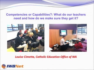 Competencies or Capabilities?: What do our teachers
   need and how do we make sure they get it?




     Louise Cimetta, Catholic Education Office of WA
 