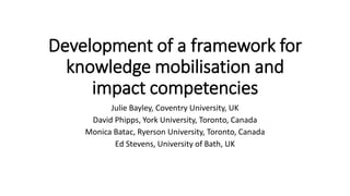 Development of a framework for
knowledge mobilisation and
impact competencies
Julie Bayley, Coventry University, UK
David Phipps, York University, Toronto, Canada
Monica Batac, Ryerson University, Toronto, Canada
Ed Stevens, University of Bath, UK
 