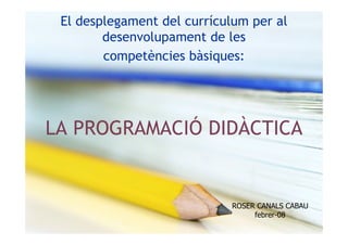 El desplegament del currículum per al
        desenvolupament de les
        competències bàsiques:




LA PROGRAMACIÓ DIDÀCTICA


                            ROSER CANALS CABAU
                                 febrer-08
 