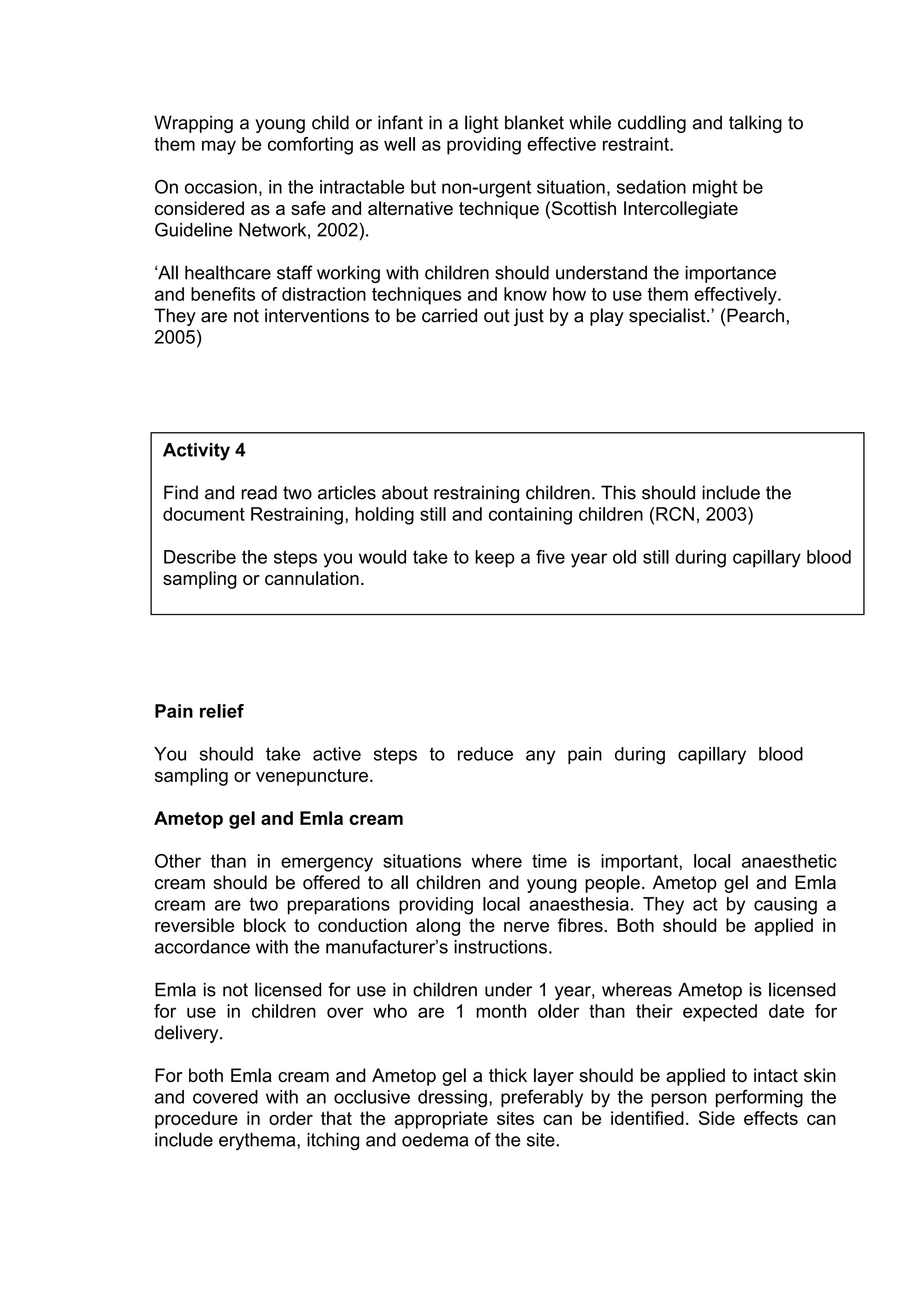 Wrapping a young child or infant in a light blanket while cuddling and talking to
them may be comforting as well as providing effective restraint.

On occasion, in the intractable but non-urgent situation, sedation might be
considered as a safe and alternative technique (Scottish Intercollegiate
Guideline Network, 2002).

‘All healthcare staff working with children should understand the importance
and benefits of distraction techniques and know how to use them effectively.
They are not interventions to be carried out just by a play specialist.’ (Pearch,
2005)




 Activity 4

 Find and read two articles about restraining children. This should include the
 document Restraining, holding still and containing children (RCN, 2003)

 Describe the steps you would take to keep a five year old still during capillary blood
 sampling or cannulation.




Pain relief

You should take active steps to reduce any pain during capillary blood
sampling or venepuncture.

Ametop gel and Emla cream

Other than in emergency situations where time is important, local anaesthetic
cream should be offered to all children and young people. Ametop gel and Emla
cream are two preparations providing local anaesthesia. They act by causing a
reversible block to conduction along the nerve fibres. Both should be applied in
accordance with the manufacturer’s instructions.

Emla is not licensed for use in children under 1 year, whereas Ametop is licensed
for use in children over who are 1 month older than their expected date for
delivery.

For both Emla cream and Ametop gel a thick layer should be applied to intact skin
and covered with an occlusive dressing, preferably by the person performing the
procedure in order that the appropriate sites can be identified. Side effects can
include erythema, itching and oedema of the site.
 