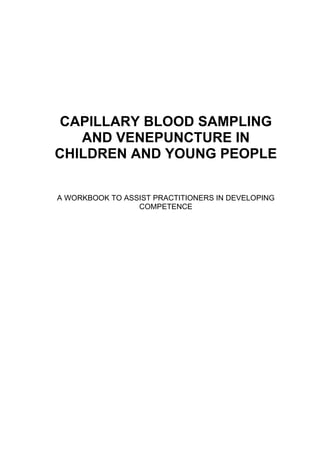 CAPILLARY BLOOD SAMPLING
   AND VENEPUNCTURE IN
CHILDREN AND YOUNG PEOPLE


A WORKBOOK TO ASSIST PRACTITIONERS IN DEVELOPING
                 COMPETENCE
 