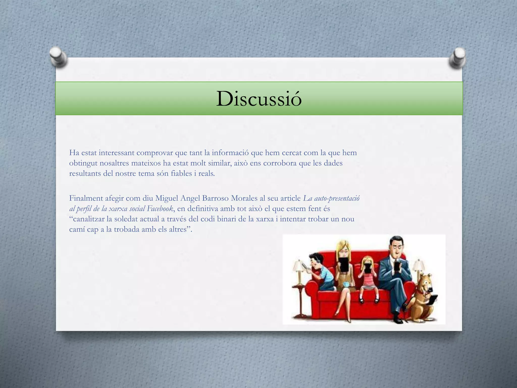 Ha estat interessant comprovar que tant la informació que hem cercat com la que hem
obtingut nosaltres mateixos ha estat molt similar, això ens corrobora que les dades
resultants del nostre tema són fiables i reals.
Finalment afegir com diu Miguel Angel Barroso Morales al seu article La auto-presentació
al perfil de la xarxa social Facebook, en definitiva amb tot això el que estem fent és
“canalitzar la soledat actual a través del codi binari de la xarxa i intentar trobar un nou
camí cap a la trobada amb els altres”.
Discussió
 