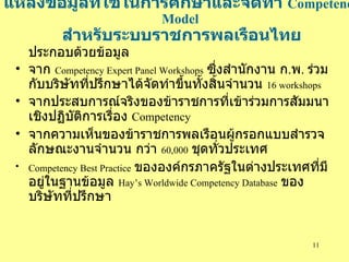 แหล่งข้อมูลที่ใช้ในการศีกษาและจัดทำ  Competency Model   สำหรับระบบราชการพลเรือนไทย ประกอบด้วยข้อมูล จาก  Competency Expert Panel Workshops   ซึ่งสำนักงาน ก . พ .  ร่วมกับบริษัทที่ปรึกษาได้จัดทำขึ้นทั้งสิ้นจำนวน  16   workshops จากประสบการณ์จริงของข้าราชการที่เข้าร่วมการสัมมนาเชิงปฏิบัติการเรื่อง  Competency จากความเห็นของข้าราชการพลเรือนผู้กรอกแบบสำรวจลักษณะงานจำนวน กว่า  60,000   ชุดทั่วประเทศ Competency Best Practice   ขององค์กร ภาครัฐในต่างประเทศที่มีอยู่ในฐานข้อมูล  Hay’s Worldwide Competency Database   ของบริษัทที่ปรึกษา 