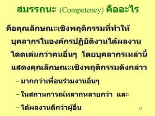 สมรรถนะ   (Competency)   คืออะไร คือคุณลักษณะเชิงพฤติกรรมที่ทำให้บุคลากร ในองค์กรปฏิบัติงานได้ผลงานโดดเด่นกว่าคนอื่นๆ  โดยบุคลากรเหล่านี้แสดงคุณลักษณะเชิงพฤติกรรมดังกล่าว มากกว่าเพื่อนร่วมงานอื่นๆ ในสถานการณ์หลากหลายกว่า  และ ได้ผลงานดีกว่าผู้อื่น 