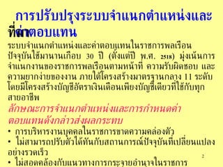 การปรับปรุงระบบจำแนกตำแหน่งและค่าตอบแทน   ที่มา ระบบจำแนกตำแหน่งและค่าตอบแทนในราชการพลเรือนปัจจุบันใช้มานานเกือบ   30   ปี   ( ตั้งแต่ปี   พ . ศ .  2518 )  มุ่งเน้นการจำแนกงานของราชการพลเรือนตามหน้าที่   ความรับผิดชอบ   และความยากง่ายของงาน   ภายใต้โครงสร้างมาตรฐานกลาง   11  ระดับ   โดยมีโครงสร้างบัญชีอัตราเงินเดือนเพียงบัญชีเดียวที่ใช้กับทุกสายอาชีพ   ลักษณะการจำแนกตำแหน่งและการกำหนดค่าตอบแทนดังกล่าวส่งผลกระทบ การบริหารงานบุคคลในราชการขาดความคล่องตัว  ไม่สามารถปรับตัวได้ทันกับสถานการณ์ปัจจุบันที่เปลี่ยนแปลงอย่างรวดเร็ว   ไม่สอดคล้องกับแนวทางการกระจายอำนาจในราชการ   ข้าราชการยังได้รับค่าตอบแทนที่ต่ำกว่าเมื่อเปรียบเทียบกับการจ้างงานในภาคเอกชน ในระดับมาตรฐานงานอย่างเดียวกัน   