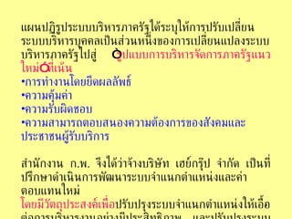 แผนปฏิรูประบบบริหารภาครัฐได้ระบุให้การปรับเปลี่ยนระบบบริหารบุคคลเป็นส่วนหนึ่งของการเปลี่ยนแปลงระบบบริหารภาครัฐไปสู่  “ รูปแบบการบริหารจัดการภาครัฐแนวใหม่ ”  ที่เน้น การทำงานโดยยึดผลลัพธ์   ความคุ้มค่า   ความรับผิดชอบ   ความสามารถตอบสนองความต้องการของสังคมและประชาชนผู้รับบริการ   สำนักงาน   ก . พ .  จึงได้ว่าจ้างบริษัท   เฮย์กรุ๊ป   จำกัด   เป็นที่ปรึกษาดำเนินการพัฒนาระบบจำแนกตำแหน่งและค่าตอบแทนใหม่   โดยมีวัตถุประสงค์เพื่อ ปรับปรุงระบบจำแนกตำแหน่งให้เอื้อต่อการบริหารงานอย่างมีประสิทธิภาพ   และปรับปรุงระบบค่าตอบแทนให้เจ้าหน้าที่ภาครัฐได้รับ ค่าตอบแทนตามผลงานเทียบเคียงได้กับภาคเอกชน   