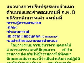 แนวทางการปรับปรุงระบบจำแนกตำแหน่งและค่าตอบแทนที่   ก . พ .  มีมติรับหลักการแล้ว   จะเน้นที่ ความรู้ความสามารถ   ทักษะ   ประสบการณ์   สมรรถนะของบุคคล   (Competency)   ผลสำเร็จของงานของตำแหน่ง โดยวางระบบการบริหารงานบุคคลให้สามารถสรรหาคนที่มีคุณภาพ  เข้ารับราชการ   ส่งเสริมให้ข้าราชการได้พัฒนาทักษะและสมรรถนะที่จำเป็นสำหรับการปฏิบัติงานในตำแหน่งต่าง   ๆ  และกำหนดค่าตอบแทนให้  สอดคล้องกับสมรรถนะและผลงานดังกล่าว   พร้อมกับกระจายอำนาจให้  ส่วนราชการบริหารตำแหน่งได้เอง   