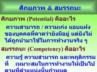 ศักยภาพ  &  สมรรถนะ ศักยภาพ  ( Potential)  คืออะไร ความสามารถ  /  ความเก่ง แอบแฝงของบุคคลที่คาดว่ายังมีอยู่ แต่ยังไม่ได้ถูกนำมาใช้ในการทำงานจริง ๆ สมรรถนะ  ( Competency)  คืออะไร ความรู้ ความสามารถ และพฤติกรรมที่  เหมาะสมในการทำงานให้เป็นไปตามที่ตำแหน่งนั้นกำหนด 