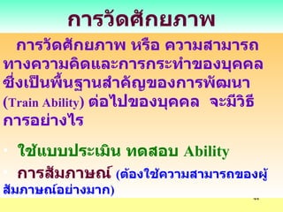 การวัดศักยภาพ การวัดศักยภาพ หรือ ความสามารถทางความคิดและการกระทำของบุคคล ซึ่งเป็นพื้นฐานสำคัญของการพัฒนา  ( Train Ability )  ต่อไปของบุคคล  จะมีวิธีการอย่างไร ใช้แบบประเมิน ทดสอบ  Ability การสัมภาษณ์   ( ต้องใช้ความสามารถของผู้สัมภาษณ์อย่างมาก ) 