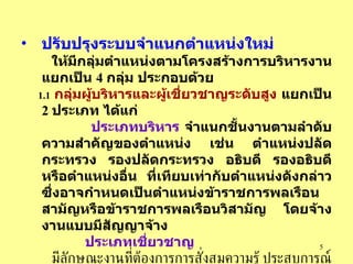 ปรับปรุงระบบจำแนกตำแหน่งใหม่   ให้มีกลุ่มตำแหน่งตามโครงสร้างการบริหารงานแยกเป็น   4  กลุ่ม   ประกอบด้วย   1.1   กลุ่มผู้บริหารและผู้เชี่ยวชาญระดับสูง   แยกเป็น   2  ประเภท   ได้แก่   ประเภทบริหาร   จำแนกชั้นงานตามลำดับความสำคัญของตำแหน่ง   เช่น   ตำแหน่งปลัดกระทรวง   รองปลัดกระทรวง   อธิบดี   รองอธิบดีหรือตำแหน่งอื่น   ที่เทียบเท่ากับตำแหน่งดังกล่าว   ซึ่งอาจกำหนดเป็นตำแหน่งข้าราชการพลเรือนสามัญหรือข้าราชการพลเรือนวิสามัญ   โดยจ้างงานแบบมีสัญญาจ้าง ประเภทเชี่ยวชาญ   มีลักษณะงานที่ต้องการการสั่งสมความรู้   ประสบการณ์   และความเชี่ยวชาญในสาขาวิชาชีพ   เป็นตำแหน่งข้าราชการประจำ   อาจสรรหาจากผู้มีความรู้ความสามารถและมีสมรรถนะที่ต้องการจากภายนอกภาคราชการก็ได้   