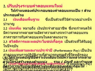 2.  ปรับปรุงระบบค่าตอบแทนใหม่   ให้กำหนดองค์ประกอบของค่าตอบแทนเป็น   5   ส่วน   ประกอบด้วย 2.1   เงินเดือนพื้นฐาน   ซึ่งเป็นส่วนที่ใช้คำนวณบำเหน็จบำนาญ   2.2   เงินเพิ่ม   หมายถึง   เงินประจำสายอาชีพ   ซึ่งจะกำหนดให้มีความหลากหลายตามอัตราความต่างระหว่างค่าตอบแทนภาคราชการกับค่าตอบแทนในตลาดแรงงาน   2.3   สวัสดิการและผลประโยชน์เกื้อกูล   เป็นส่วนที่ได้รับอยู่ในปัจจุบัน 2.4   เงินเพิ่มตามผลงานประจำปี   (Performance Pay)   เป็นเงินค่าตอบแทนการปฏิบัติงานที่สามารถบรรลุตัวชี้วัดหลักของหน่วยงาน 2.5   เงินค่าตอบแทนพิเศษตามสมรรถนะ   (Competency Pay)   เป็นค่าตอบแทนส่วนที่เพิ่มเติมจากระบบปัจจุบัน ( จะได้กำหนดบัญชีอัตราเงินเดือนให้มีความหลากหลายตามโครงสร้างของตำแหน่ง   รวม   4  บัญชี   และกำหนดอัตราการปรับบัญชีอัตราเงินเดือนของแต่ละกลุ่มให้เทียบเคียงกับภาคเอกชนตามความสำคัญ   ) 