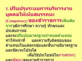 3.   ปรับปรุงระบบการบริหารงานบุคคลให้เน้นสมรรถนะ   (Competency)   ของข้าราชการ เพิ่มเติมจาก วุฒิการศึกษา   ความรู้   ทักษะและประสบการณ์   และจะ ปรับปรุงมาตรฐานกำหนดตำแหน่ง   ทำให้หน้าที่  และความรับผิดชอบของตำแหน่งในแต่ละกลุ่มและชั้นงานมีมาตรฐานและชัดเจนโปร่งใส   เพื่อใช้ประโยชน์ใน การสรรหา และ พัฒนา คุณภาพข้าราชการ   โดยจะ กระจายอำนาจ ให้ส่วนราชการดำเนินการได้เอง 