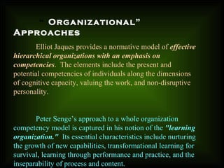 “ Organizational”
Approaches
Elliot Jaques provides a normative model of effective
hierarchical organizations with an emphasis on
competencies. The elements include the present and
potential competencies of individuals along the dimensions
of cognitive capacity, valuing the work, and non-disruptive
personality.
Peter Senge’s approach to a whole organization
competency model is captured in his notion of the "learning
organization." Its essential characteristics include nurturing
the growth of new capabilities, transformational learning for
survival, learning through performance and practice, and the
inseparability of process and content.
 