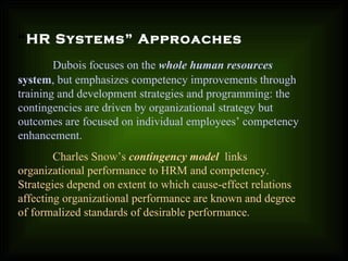 “HR Systems” Approaches
Dubois focuses on the whole human resources
system, but emphasizes competency improvements through
training and development strategies and programming: the
contingencies are driven by organizational strategy but
outcomes are focused on individual employees’ competency
enhancement.
Charles Snow’s contingency model links
organizational performance to HRM and competency.
Strategies depend on extent to which cause-effect relations
affecting organizational performance are known and degree
of formalized standards of desirable performance..
 