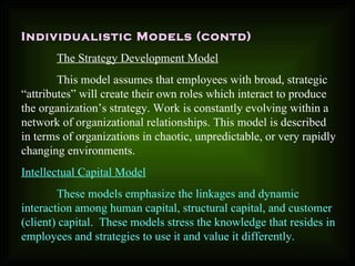 Individualistic Models (contd)
The Strategy Development Model
This model assumes that employees with broad, strategic
“attributes” will create their own roles which interact to produce
the organization’s strategy. Work is constantly evolving within a
network of organizational relationships. This model is described
in terms of organizations in chaotic, unpredictable, or very rapidly
changing environments.
Intellectual Capital Model
These models emphasize the linkages and dynamic
interaction among human capital, structural capital, and customer
(client) capital. These models stress the knowledge that resides in
employees and strategies to use it and value it differently.
 