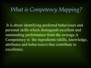 It is about identifying preferred behaviours and
personal skills which distinguish excellent and
outstanding performance from the average.A
Competency is the ingredients (skills, knowledge,
attributes and behaviours) that contribute to
excellence.
What is Competency Mapping?
 