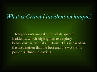 Respondents are asked to relate specific
incidents, which highlighted exemplary
behaviours in critical situations. This is based on
the assumption that the best and the worst of a
person surfaces in a crisis.
What is Critical incident technique?
 