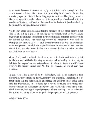 someone to become famous- even a jig on the internet is enough, but that
is not success. More often than not, obscenity is the main factor that
attracts people, whether it be in language or actions. The young mind is
like a sponge- it absorbs whatever it is exposed to. Combined with the
mindset of instant grati
fi
cation, this can lead to 'brain-rot' (as described by
them) and the incapacitation of minds.
Not to fear, some solutions can stop the progress of this bleak future. First,
schools should be a place of holistic development. That is, they should
encourage the children to explore diverse
fi
elds and not limit themselves to
the school syllabus. The teaching should be pragmatic, with real-life
examples and should offer a vision about the future as well as awareness
about the present. In addition to performance in tests and exams, student
interactions, weekly co-curricular and extra-curricular activities can also
be considered as parameters.
Most of all, students should be clear about their future and learn to think
for themselves. With the
fl
ooding of modern AI technologies, it is easy to
fall into the trap of narrow-mindedness. It is key to know the difference
between the human mind and AI, lest we become slaves of our own
creation.
In conclusion, for a person to be competent, that is, to perform a task
effectively, they should be happy, healthy, and creative. Therefore, it is of
great value that the schools also encourage the children to set aside some
time for themselves, like picking up a hobby or trying something new.
When everyone is competent in society, the system will work like a well-
oiled machine, leading to rapid progress of our country. Let us strive for
that future and bring about a change in the perspective of competency.
—Niyati Jois 9C—
 