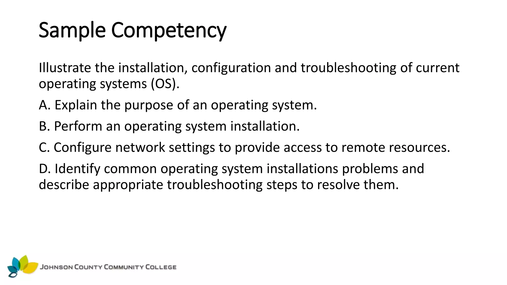 Sample Competency
Illustrate the installation, configuration and troubleshooting of current
operating systems (OS).
A. Explain the purpose of an operating system.
B. Perform an operating system installation.
C. Configure network settings to provide access to remote resources.
D. Identify common operating system installations problems and
describe appropriate troubleshooting steps to resolve them.
 