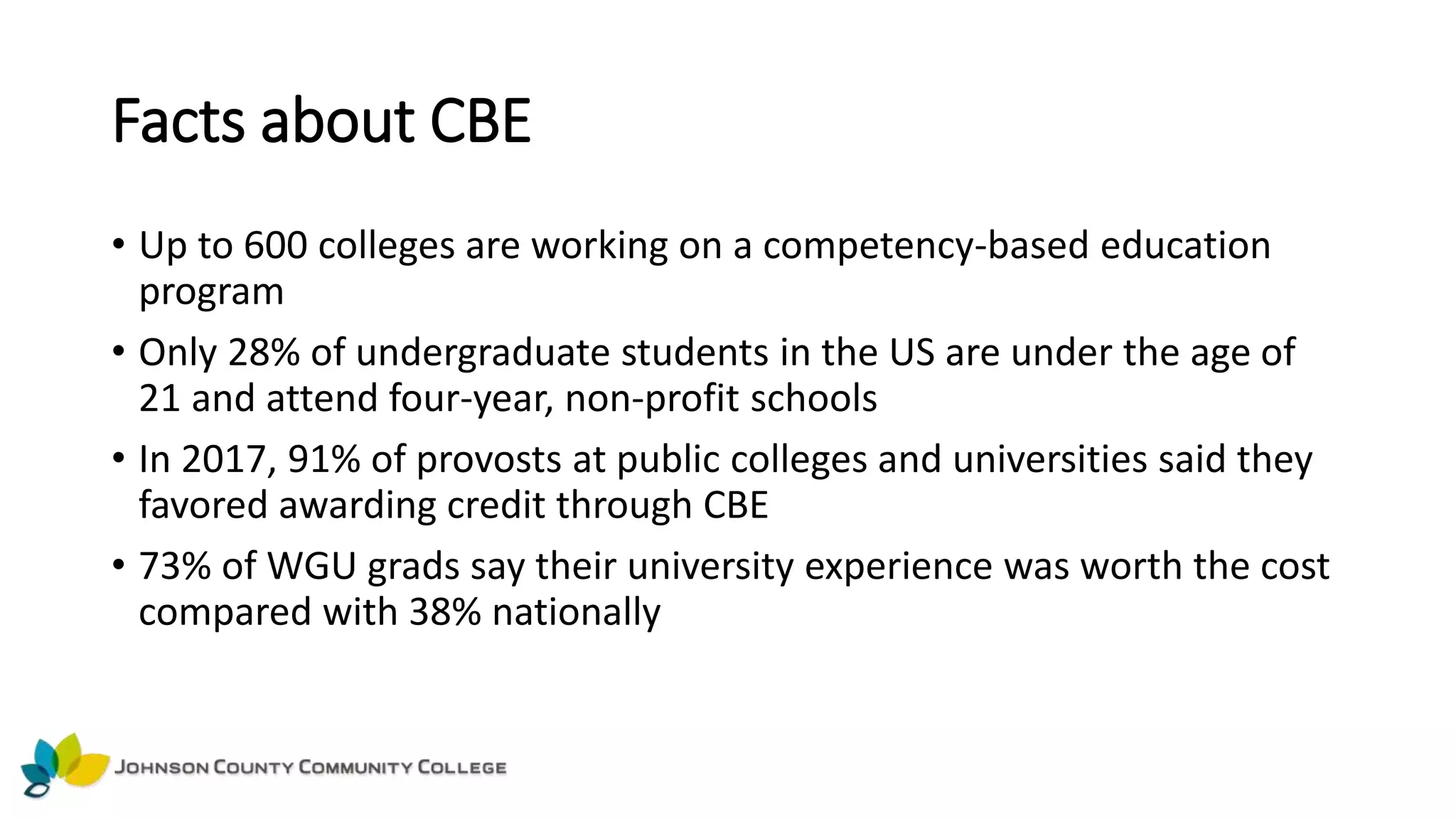 Facts about CBE
• Up to 600 colleges are working on a competency-based education
program
• Only 28% of undergraduate students in the US are under the age of
21 and attend four-year, non-profit schools
• In 2017, 91% of provosts at public colleges and universities said they
favored awarding credit through CBE
• 73% of WGU grads say their university experience was worth the cost
compared with 38% nationally
 