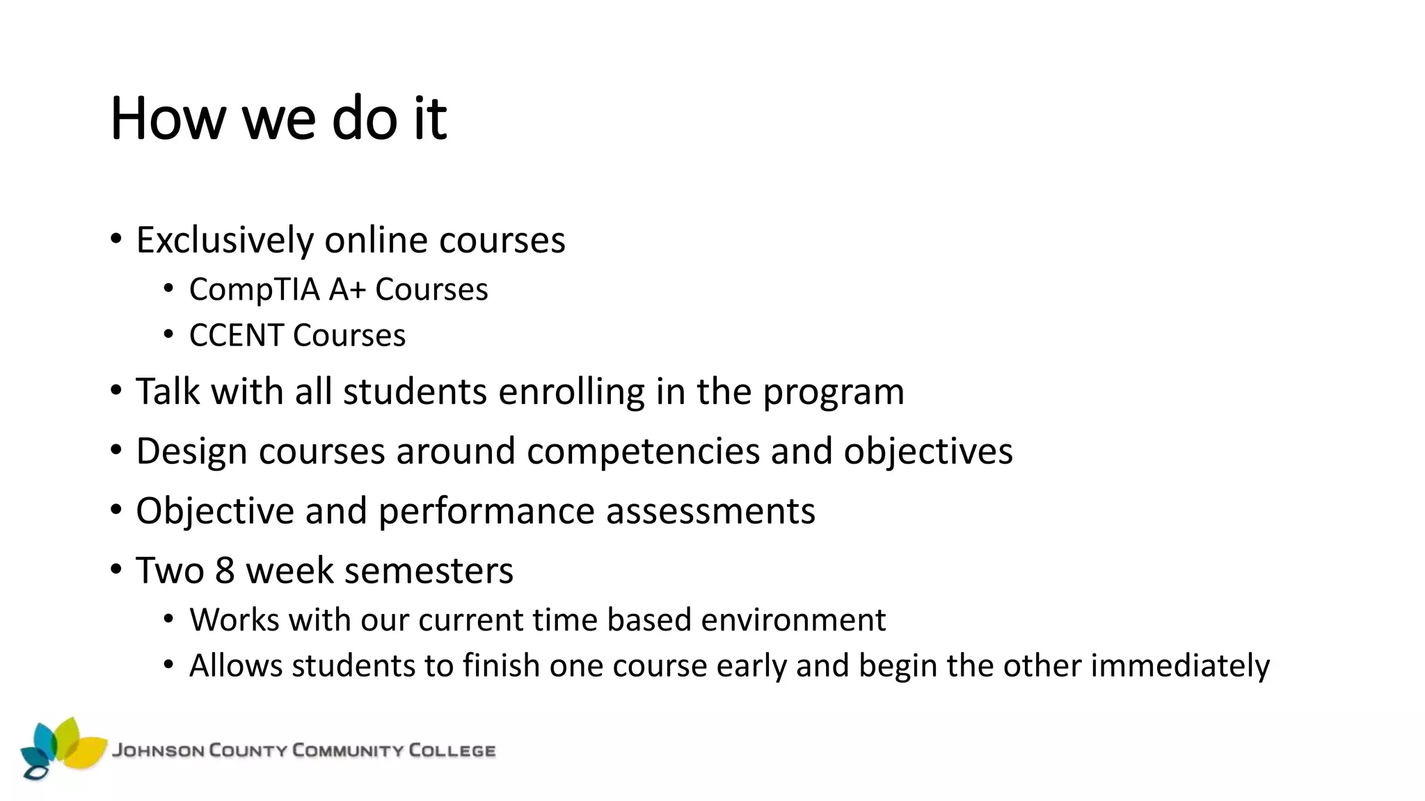 How we do it
• Exclusively online courses
• CompTIA A+ Courses
• CCENT Courses
• Talk with all students enrolling in the program
• Design courses around competencies and objectives
• Objective and performance assessments
• Two 8 week semesters
• Works with our current time based environment
• Allows students to finish one course early and begin the other immediately
 