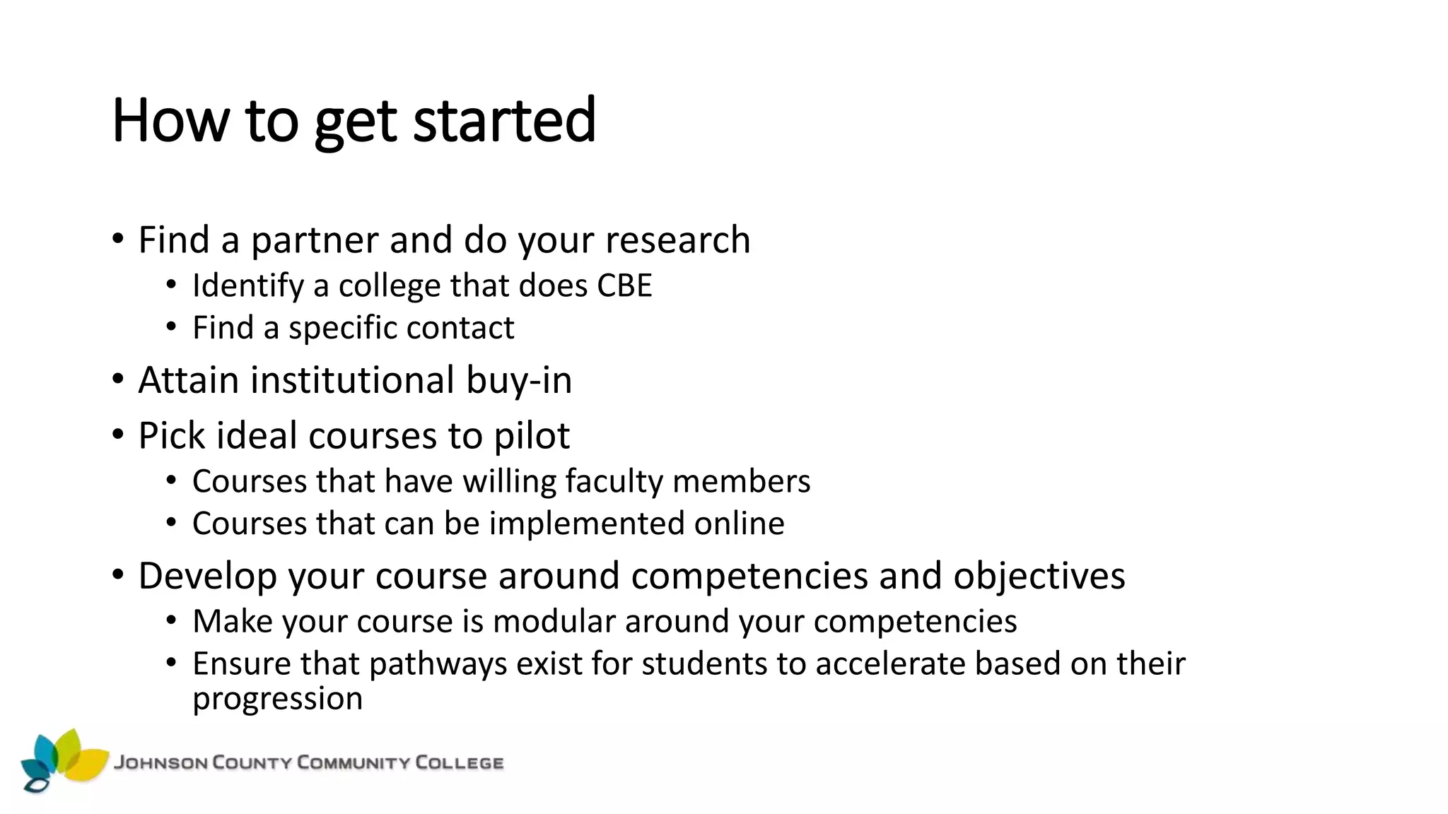 How to get started
• Find a partner and do your research
• Identify a college that does CBE
• Find a specific contact
• Attain institutional buy-in
• Pick ideal courses to pilot
• Courses that have willing faculty members
• Courses that can be implemented online
• Develop your course around competencies and objectives
• Make your course is modular around your competencies
• Ensure that pathways exist for students to accelerate based on their
progression
 