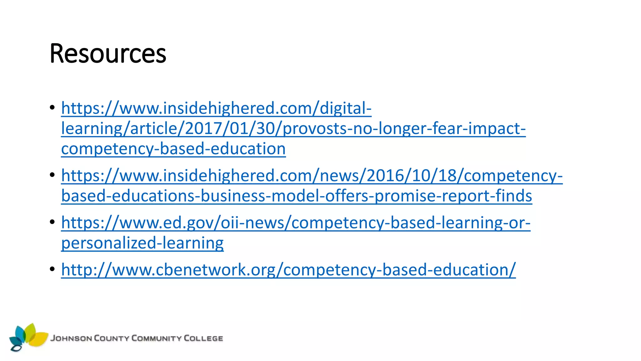 Resources
• https://www.insidehighered.com/digital-
learning/article/2017/01/30/provosts-no-longer-fear-impact-
competency-based-education
• https://www.insidehighered.com/news/2016/10/18/competency-
based-educations-business-model-offers-promise-report-finds
• https://www.ed.gov/oii-news/competency-based-learning-or-
personalized-learning
• http://www.cbenetwork.org/competency-based-education/
 