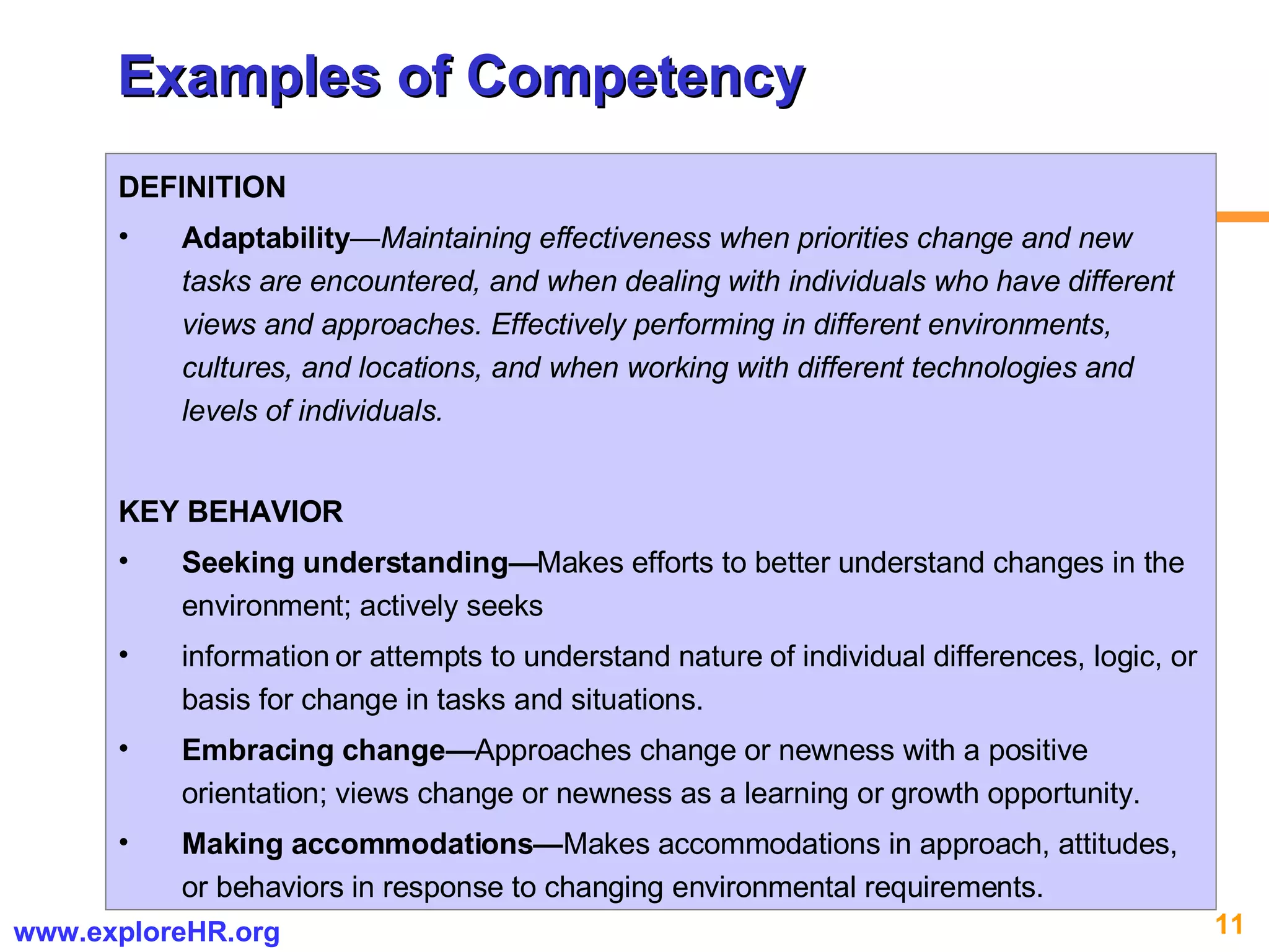 Examples of Competency DEFINITION Adaptability —Maintaining effectiveness when priorities change and new tasks are encountered, and when dealing with individuals who have different views and approaches. Effectively performing in different environments, cultures, and locations, and when working with different technologies and levels of individuals. KEY BEHAVIOR Seeking understanding— Makes efforts to better understand changes in the environment; actively seeks information or attempts to understand nature of individual differences, logic, or basis for change in tasks and situations. Embracing change— Approaches change or newness with a positive orientation; views change or newness as a learning or growth opportunity. Making accommodations— Makes accommodations in approach, attitudes, or behaviors in response to changing environmental requirements. 