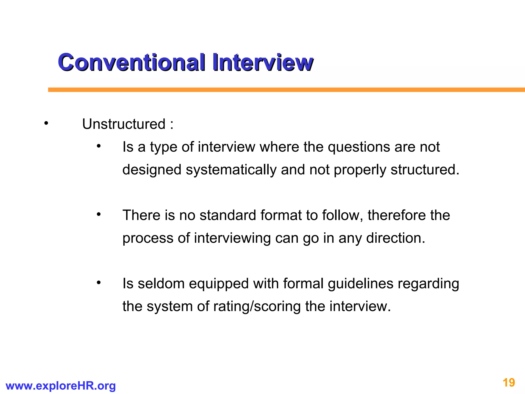 Conventional Interview Unstructured : Is a type of interview where the questions are not designed systematically and not properly structured.  There is no standard format to follow, therefore the process of interviewing can go in any direction. Is seldom equipped with formal guidelines regarding the system of rating/scoring the interview. 