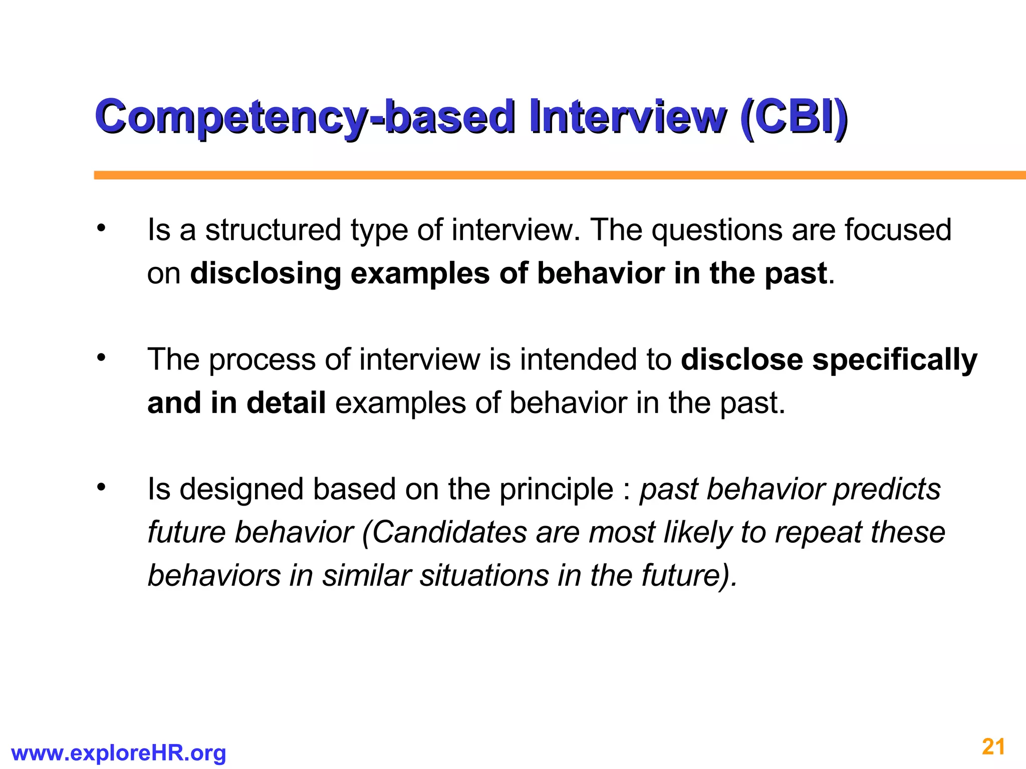 Competency-based Interview (CBI) Is a structured type of interview. The questions are focused on  disclosing examples of behavior in the past .  The process of interview is intended to  disclose specifically and in detail  examples of behavior in the past.  Is designed based on the principle :  past behavior predicts future behavior (Candidates are most likely to repeat these behaviors in similar situations in the future). 