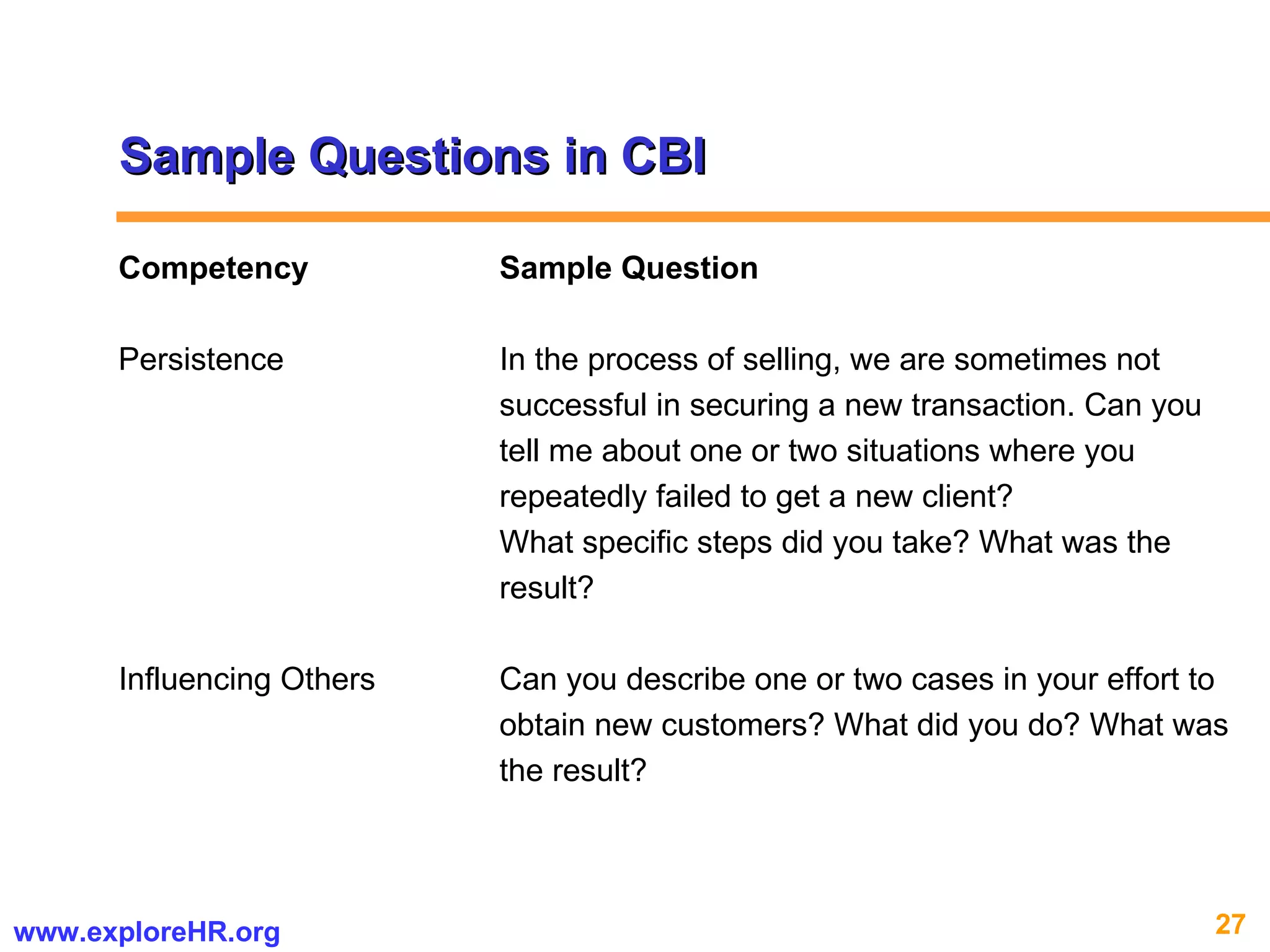 Sample Questions in CBI Competency Sample Question Persistence  In the process of selling, we are sometimes not  successful in securing a new transaction. Can you tell me about one or two situations where you  repeatedly failed to get a new client?  What specific steps did you take? What was the  result? Influencing Others Can you describe one or two cases in your effort to  obtain new customers? What did you do? What was  the result? 
